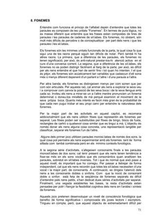 8. FONEMES

    Entendre com funciona el principi de l’alfabet depèn d’entendre que totes les
    paraules es composen de les unitats “Fonemes”. En termes de pura lògica, no
    es massa diferent que entendre que les frases estan compostes de tires de
    paraules i les paraules de cadenes de síl.labes. Els fonemes, no obstant, són
    molt més difícils de percebre o de conceptualitzar per part dels nens i que les
    paraules i les sil.labes.

    Els fonemes són les mínimes unitats funcionals de la parla, la qual cosa fa que
    sigui una de les raons perquè siguin tan difícils de notar. Però també hi ha
    altres raons. La primera, que a diferència de les paraules, els fonemes no
    tenen significació; per això, és anti-natural prestar-los-hi atenció activa en el
    curs d’una conversa corrent. La segona, que a diferència de les síl.labes, els
    fonemes no es poden distingir fàcilment al llarg de la parla; per això, es difícil
    per als nens entendre el que han de sentir fins i tot quan ho intenten. I el que
    és pitjor, els fonemes són acústicament tan variables que cadascun d’ell sona
    més o menys diferent depenent d’un parlant a l’altre i d’una paraula a l’altra.

    Per altra banda, els fonemes es distingeixen menys per com sonen que per
    com són articulats. Per aquesta raó, cal animar als nens a explorar la seva veu
    i a comprovar com canvia la posició de les seva boca i de la seva llengua amb
    cada so. Inviteu els nens a mirar-se un a l’altre mentre pronuncien un fonema
    determinat o doneu-los mirallets de mà perquè examinin el moviment de la
    seva pròpia boca. Quants més intents es facin més gran és la probabilitat de
    que cada nen pugui trobar el seu propi camí per entendre la naturalesa dels
    fonemes.

    Per la major part de les activitats en aquest capítol, es recomana
    addicionalment que els nens utilitzin fitxes que representin els fonemes per
    separat. Les fitxes poden ser substituïdes per fitxes de bingo, blocs de fusta,
    rectangles de cartró o qualsevol cosa similar que es tingui a mà. L’objectiu és
    només donar als nens alguna cosa concreta, una representació tangible per
    classificar, separar els fonemes l’un de l’altre.

     Alguns dels primer jocs utilitzen paraules monosí.labes de només dos sons, la
    qual cosa pot permetre als nens experimentar amb els fonemes tant de forma
    aïllada com també combinada però en els mínims contexts fonològics.

    A la segona sèrie d’activitats, s’afegeixen consonants finals a les paraules
    monosíl.labes de dos sons; cal tenir present que els nens tenen tendència a
    fixar-se més en els sons vocàlics que els consonàntics quan analitzen les
    paraules, sobretot en síl.labes inverses. Tot i que és normal que això passi a
    aquest nivell, és important que ho corregiu. Per passar a lletrejar de forma
    independent, cal que els nens recordin que totes les síl.labes necessiten d’una
    vocal i la major part, de consonants. A continuació, es dirigeix l’atenció dels
    nens a les consonants dobles o sínfons. Com que la noció de consonant
    doble o sínfon està feta de la seqüència de fonemes separats és difícil
    d’entendre pels nens petits, s’han dedicat dues sèries d’activitats per separat.
    Finalment, una vegada establertes les bases, la resta d’activitats estan
    pensades per polir i fiançar la flexibilitat cognitiva dels nens en l’anàlisi i síntesi
    de fonemes.

    Aquests jocs pretenen desenvolupar un nivell de consciència fonològica que
    benefici de forma significativa i comprovada els joves lectors i escriptors.
    Tingueu en compte, però, que aquest objectiu és extremadament difícil per

                                                                                        71
 