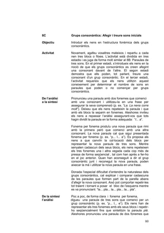 8C              Grups consonàntics: Afegir i treure sons inicials

Objectiu        Introduir els nens en l’estructura fonèmica dels grups
                consonàntics.

Activitat       Novament, agafeu vosaltres mateixos i repartiu a cada
                nen tres blocs o fitxes. L’activitat està dividida en tres
                estadis i es juga de forma molt similar al 8B: Paraules de
                tres sons. En el primer estadi, s’introdueix els nens en la
                noció de que els grups consonàntics es creen afegint
                una consonant davant de l’altre. El segon estadi
                demostra que ells poden, tot parlant, treure una
                consonant d’un grup consonàntic. En el tercer estadi,
                l’activitat requereix que els nens utilitzin aquest
                coneixement per determinar el nombre de sons en
                paraules que poden o no començar per grups
                consonàntics.

De l’anàlisi    Pronuncieu una paraula amb dos fonemes que comenci
a la síntesi    amb una consonant i utilitzeu-la en una frase per
                assegurar la seva comprensió (p. ex. “La. La nena corre
                molt”). Deixeu que els nens repeteixin la paraula i que
                amb els blocs la separin en fonemes. Aleshores inviteu
                els nens a repassar l’anàlisi assegurant-vos que tots
                hagin dividit la paraula en la forma adequada: “l... a”.

                Fonema per fonema produïu una nova paraula que rimi
                amb la primera però que comenci amb una altra
                consonant. La nova paraula cal que sigui presentada
                fonema per fonema (p. ex. “p... l... a”). Es proposa als
                nens a que canviïn la col·locació dels blocs per
                representar la nova paraula de tres sons. Mentre
                senyalen cadascun dels seus blocs, els nens repeteixen
                els tres fonemes una i altra vegada cada cop més de
                pressa de forma seqüencial , tal com han après a fer-ho
                en el joc anterior. Quan han aconseguit a dir el grup
                consonàntic junt i reconegut la nova paraula, poden
                aixecar la mà i utilitzar la nova paraula en una frase.

                Donada l’especial dificultat d’entendre la naturalesa dels
                grups consonàntics, cal explicar i comparar cadascuna
                de les paraules que formen part de la parella abans
                d’afegir la nova consonant. Això pot comportar repetir-les
                tot traient i tornant a posar el bloc de l’esquerra mentre
                es va pronunciant: “la... pla... la... pla... la... pla”.

De la síntesi   Poc a poc, de forma clara i fonema per fonema,
l’anàlisi       digueu una paraula de tres sons que comenci per un
                grup consonàntic (p. ex. “p... l... e”). Els nens han de
                representar els tres fonemes amb els seus blocs i repetir-
                ho seqüencialment fins que sintetitzin la paraula plè.
                Aleshores pronuncieu una paraula de dos fonemes que

                                                                        80
 
