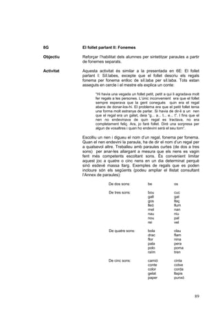 8G          El follet parlant II: Fonemes

Objectiu    Reforçar l’habilitat dels alumnes per sintetitzar paraules a partir
            de fonemes separats.

Activitat   Aquesta activitat és similar a la presentada en 6E: El follet
            parlant I: Síl.labes, excepte que el follet descriu els regals
            fonema per fonema enlloc de síl.laba per síl.laba. Tots estan
            asseguts en cercle i el mestre els explica un conte:

                   “Hi havia una vegada un follet petit, petit a qui li agradava molt
                   fer regals a les persones. L’únic inconvenient era que el follet
                   sempre esperava que la gent conegués quin era el regal
                   abans de donar-los-hi. El problema era que el petit follet tenia
                   una forma molt estranya de parlar. Si havia de dir-li a un nen
                   que el regal era un gatet, deia “g... a... t... e... t”. I fins que el
                   nen no endevinava de quin regal es tractava, no era
                   completament feliç. Ara, jo faré follet. Diré una sorpresa per
                   algun de vosaltres i quan ho endevini serà el seu torn”.

            Escolliu un nen i digueu el nom d’un regal, fonema per fonema.
            Quan el nen endevini la paraula, ha de dir el nom d’un regal per
            a qualsevol altre. Treballeu amb paraules curtes (de dos a tres
            sons) per anar-les allargant a mesura que els nens es vagin
            fent més competents escoltant sons. És convenient limitar
            aquest joc a quatre o cinc nens en un dia determinat perquè
            sinó esdevé massa llarg. Exemples de regals que es poden
            incloure són els següents (podeu ampliar el llistat consultant
            l’Annex de paraules):

                           De dos sons:               be                os

                           De tres sons:              bou               cuc
                                                      gall              gat
                                                      gos               llaç
                                                      lleó              llum
                                                      mel               nan
                                                      nau               niu
                                                      nou               pal
                                                      rei               vel

                           De quatre sons:            bola              clau
                                                      drac              flam
                                                      flor              nina
                                                      pala              pera
                                                      polo              poma
                                                      raïm              tren

                           De cinc sons:              camió             cinta
                                                      conte             cotxe
                                                      color             corda
                                                      gelat             llapis
                                                      paper             punxó




                                                                                     89
 