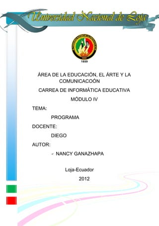 ÁREA DE LA EDUCACIÓN, EL ÁRTE Y LA
        COMUNICACOÓN
  CARREA DE INFORMÁTICA EDUCATIVA
                 MÓDULO IV
TEMA:
         PROGRAMA
DOCENTE:
         DIEGO
AUTOR:
            NANCY GANAZHAPA


               Loja-Ecuador
                    2012
 