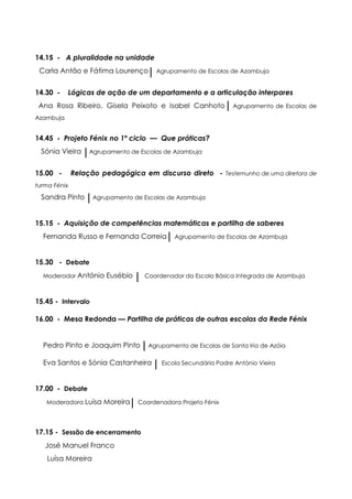 14.15 - A pluralidade na unidade
 Carla Antão e Fátima Lourenço         Agrupamento de Escolas de Azambuja


14.30 -    Lógicas de ação de um departamento e a articulação interpares
 Ana Rosa Ribeiro, Gisela Peixoto e Isabel Canhoto              Agrupamento de Escolas de
Azambuja


14.45 - Projeto Fénix no 1º ciclo — Que práticas?
 Sónia Vieira      Agrupamento de Escolas de Azambuja


15.00 -       Relação pedagógica em discurso direto - Testemunho de uma diretora de
turma Fénix

 Sandra Pinto       Agrupamento de Escolas de Azambuja



15.15 - Aquisição de competências matemáticas e partilha de saberes
  Fernanda Russo e Fernanda Correia          Agrupamento de Escolas de Azambuja



15.30 - Debate
  Moderador António     Eusébio     Coordenador da Escola Básica Integrada de Azambuja



15.45 - Intervalo

16.00 - Mesa Redonda — Partilha de práticas de outras escolas da Rede Fénix


  Pedro Pinto e Joaquim Pinto        Agrupamento de Escolas de Santa Iria de Azóia

  Eva Santos e Sónia Castanheira         Escola Secundária Padre António Vieira



17.00 - Debate
   Moderadora Luísa    Moreira    Coordenadora Projeto Fénix




17.15 - Sessão de encerramento
   José Manuel Franco
   Luísa Moreira
 