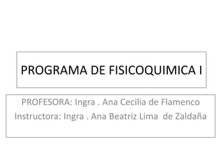 PROGRAMA DE FISICOQUIMICA I

  PROFESORA: Ingra . Ana Cecilia de Flamenco
Instructora: Ingra . Ana Beatriz Lima de Zaldaña
 