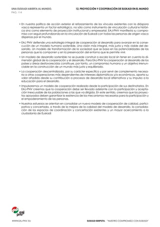 UNA EUSKADI ABIERTA AL MUNDO.                    12. PROYECCIÓN Y COOPERACIÓN DE EUSKADI EN EL MUNDO
PAG. 114



     •  n nuestra política de acción exterior el reforzamiento de los vínculos existentes con la diáspora
       E
       vasca representa un factor estratégico, no sólo como instrumento de vinculación cultural e históri-
       ca sino como elemento de proyección institucional y empresarial. EAJ-PNV manifiesta su compro-
       miso con seguir profundizando en la vinculación de Euskadi con todas las personas de origen vasco
       dispersas por el mundo.

     •  AJ PNV defiende una estrategia integral de cooperación al desarrollo para avanzar en la conse-
       E
       cución de un modelo humano sostenible. Una visión más integral, más justa y más viable del de-
       sarrollo. Un modelo de transformación de la sociedad que se basa en las potencialidades de las
       personas que la componen y en la preservación del entorno que le permite vivir.
     •  n modelo de desarrollo sostenible no se puede construir a escala local sin tener en cuenta la di-
       U
       mensión global de la cooperación y el desarrollo. Para EAJ-PNV la cooperación al desarrollo de los
       países y áreas desfavorecidas constituye, por tanto, un compromiso humano y un objetivo irrenun-
       ciable en la construcción de un mundo más justo y equilibrado.
     •  a cooperación descentralizada, por su carácter específico y por servir de complemento necesa-
       L
       rio a otras cooperaciones más dependientes de intereses diplomáticos y/o económicos, aporta su
       valor añadido desde su contribución a procesos de desarrollo local alternativos y su impulso a la
       educación para el desarrollo.
     • mpulsaremos un modelo de cooperación realizado desde la participación de sus destinatarios. En
       I
       EAJ-PNV creemos que la cooperación debe ser llevada adelante con la participación y acepta-
       ción inexcusable de las poblaciones a las que va dirigida. En este sentido, creemos que los proyec-
       tos apoyados deben garantizar la existencia de los mecanismos necesarios para la participación y
       el empoderamiento de las personas.
     •  uestros esfuerzos se orientan en consolidar un nuevo modelo de cooperación de calidad, partici-
       N
       pativa y concertada, a través de la mejora de la calidad del modelo de desarrollo, la consolida-
       ción de los espacios de coordinación y concertación existentes y un mayor acercamiento a la
       ciudadanía de Euskadi




www.eaj-pnv. EU                                           EUSKADI BERPIZTU. “nuestro compromiso con euskadi”
 