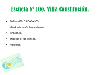 Escuela Nº 100. Villa Constitución.
•   FORMANDO CIUDADANOS.

•   Muestra de un año lleno de logros:

•   filmaciones,

•   productos de los alumnos,

•   fotografías.
 
