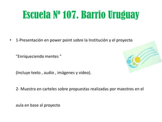 Escuela Nº 107. Barrio Uruguay

• 1-Presentación en power point sobre la Institución y el proyecto


   "Enriqueciendo mentes "


   (Incluye texto , audio , imágenes y video).


   2- Muestra en carteles sobre propuestas realizadas por maestros en el


   aula en base al proyecto
 