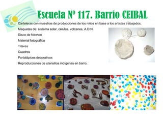 Escuela Nº 117. Barrio CEIBAL
Carteleras con muestras de producciones de los niños en base a los artistas trabajados.
Maquetas de: sistema solar, células, volcanes, A.D.N.
Disco de Newton
Material fotográfico
Títeres
Cuadros
Portalápices decorativos
Reproducciones de utensilios indígenas en barro.
 