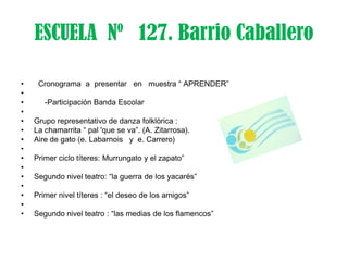 ESCUELA Nº 127. Barrio Caballero

•    Cronograma a presentar en muestra “ APRENDER”
•
•      -Participación Banda Escolar
•
•   Grupo representativo de danza folklòrica :
•   La chamarrita “ pal 'que se va”. (A. Zitarrosa).
•   Aire de gato (e. Labarnois y e. Carrero)
•
•   Primer ciclo títeres: Murrungato y el zapato”
•
•   Segundo nivel teatro: “la guerra de los yacarés”
•
•   Primer nivel títeres : “el deseo de los amigos”
•
•   Segundo nivel teatro : “las medias de los flamencos”
 