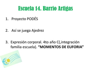 Escuela 14. Barrio Artigas
1. Proyecto PODÉS

2. Así se juega Ajedrez

3. Expresión corporal. 4to año C(,integración
   familia escuela). “MOMENTOS DE EUFORIA”
 