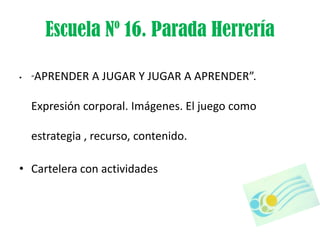 Escuela Nº 16. Parada Herrería

•   “   APRENDER A JUGAR Y JUGAR A APRENDER”.

    Expresión corporal. Imágenes. El juego como

    estrategia , recurso, contenido.

• Cartelera con actividades
 