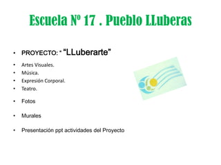Escuela Nº 17 . Pueblo LLuberas

• PROYECTO: “ “LLuberarte”
•   Artes Visuales.
•   Música.
•   Expresión Corporal.
•   Teatro.

•   Fotos

•   Murales

•   Presentación ppt actividades del Proyecto
 