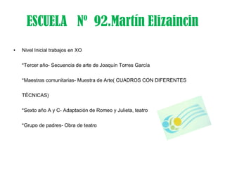 ESCUELA Nº 92.Martín Elizaincin
•   Nivel Inicial trabajos en XO


    *Tercer año- Secuencia de arte de Joaquín Torres García


    *Maestras comunitarias- Muestra de Arte( CUADROS CON DIFERENTES


    TÉCNICAS)


    *Sexto año A y C- Adaptación de Romeo y Julieta, teatro


    *Grupo de padres- Obra de teatro
 