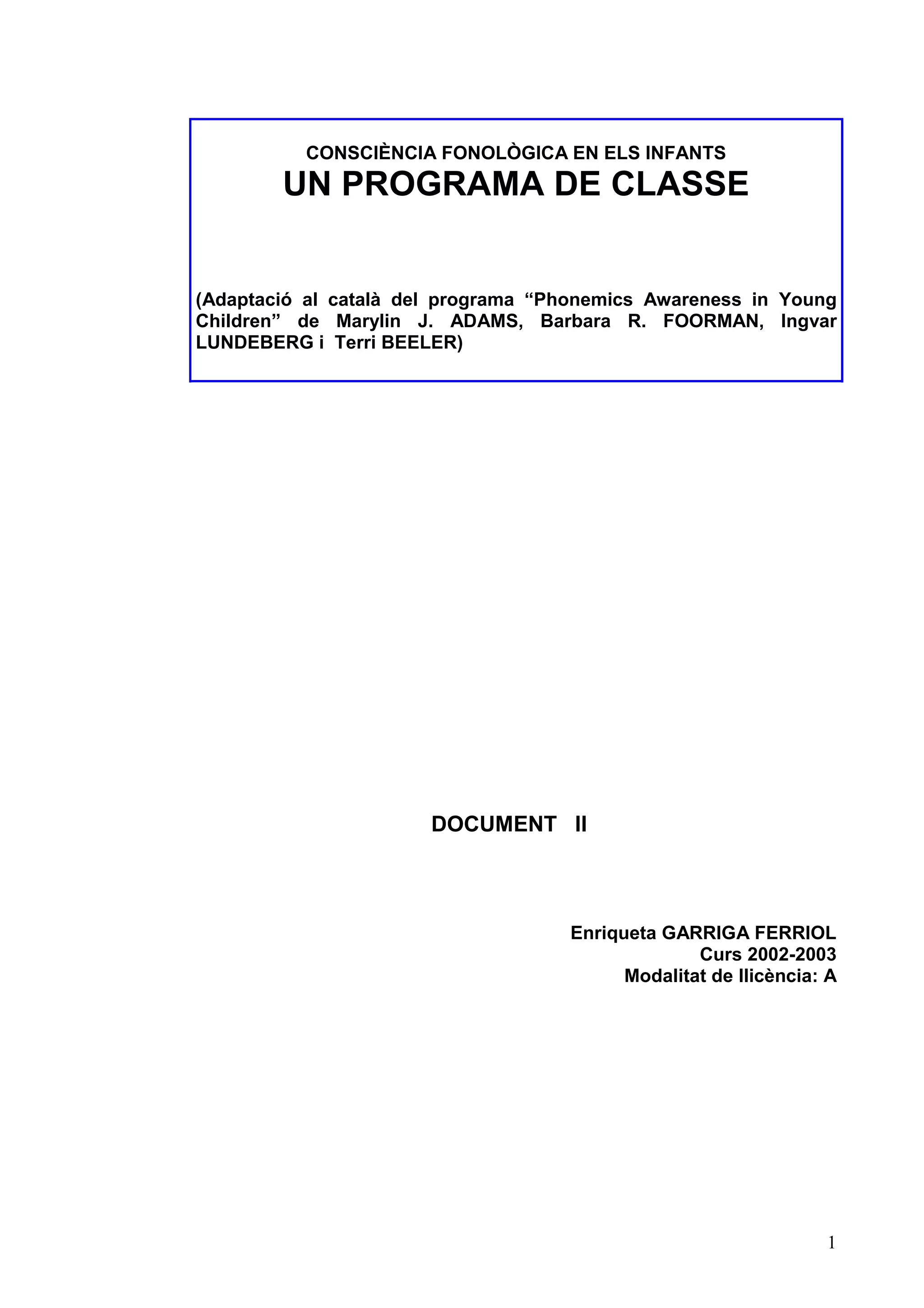 CONSCIÈNCIA FONOLÒGICA EN ELS INFANTS
        UN PROGRAMA DE CLASSE


(Adaptació al català del programa “Phonemics Awareness in Young
Children” de Marylin J. ADAMS, Barbara R. FOORMAN, Ingvar
LUNDEBERG i Terri BEELER)




                       DOCUMENT II



                                    Enriqueta GARRIGA FERRIOL
                                                  Curs 2002-2003
                                          Modalitat de llicència: A




                                                                 1
 