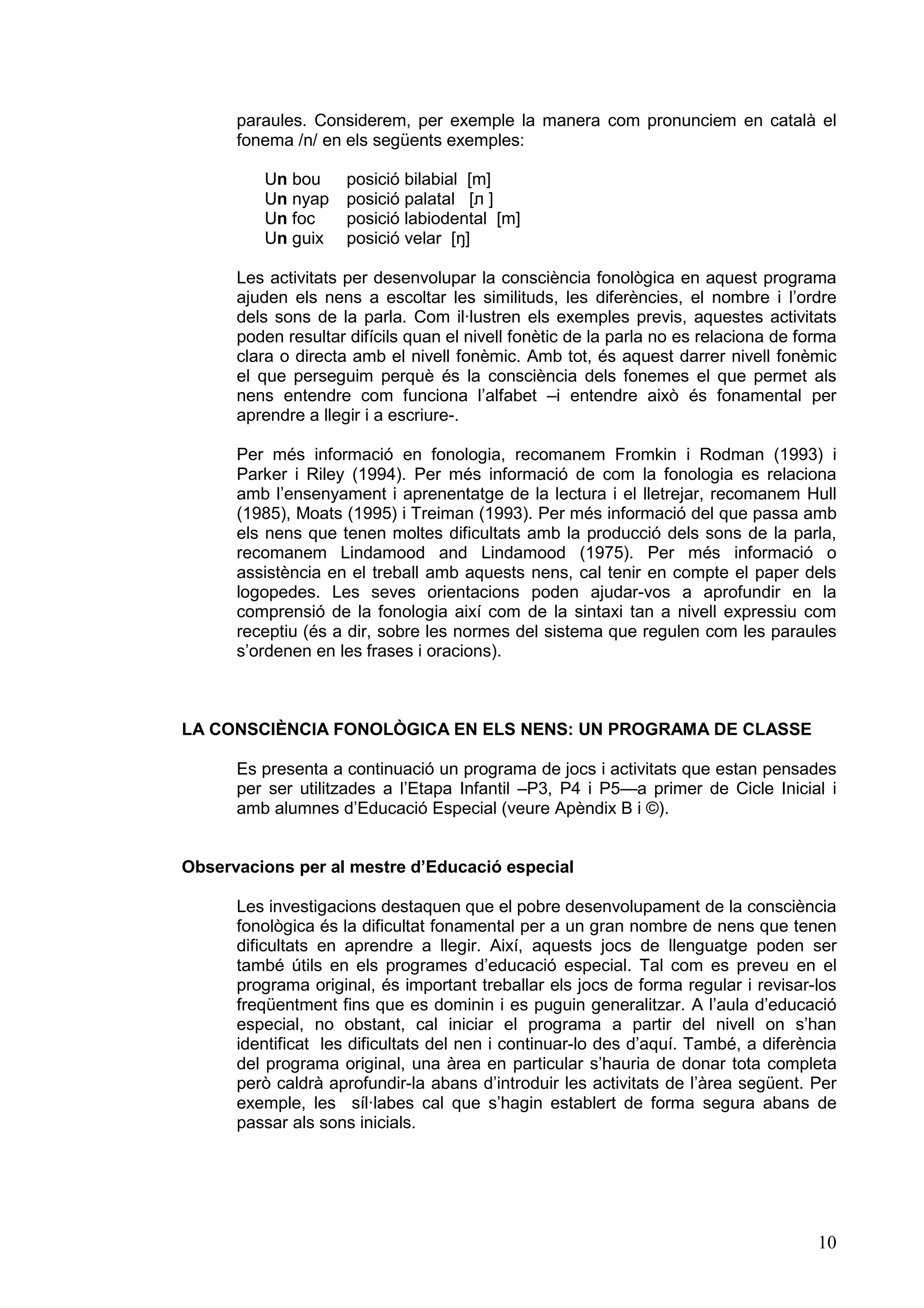 paraules. Considerem, per exemple la manera com pronunciem en català el
      fonema /n/ en els següents exemples:

         Un bou      posició bilabial [m]
         Un nyap     posició palatal [л ]
         Un foc      posició labiodental [m]
         Un guix     posició velar [ŋ]

      Les activitats per desenvolupar la consciència fonològica en aquest programa
      ajuden els nens a escoltar les similituds, les diferències, el nombre i l’ordre
      dels sons de la parla. Com il·lustren els exemples previs, aquestes activitats
      poden resultar difícils quan el nivell fonètic de la parla no es relaciona de forma
      clara o directa amb el nivell fonèmic. Amb tot, és aquest darrer nivell fonèmic
      el que perseguim perquè és la consciència dels fonemes el que permet als
      nens entendre com funciona l’alfabet –i entendre això és fonamental per
      aprendre a llegir i a escriure-.

      Per més informació en fonologia, recomanem Fromkin i Rodman (1993) i
      Parker i Riley (1994). Per més informació de com la fonologia es relaciona
      amb l’ensenyament i aprenentatge de la lectura i el lletrejar, recomanem Hull
      (1985), Moats (1995) i Treiman (1993). Per més informació del que passa amb
      els nens que tenen moltes dificultats amb la producció dels sons de la parla,
      recomanem Lindamood and Lindamood (1975). Per més informació o
      assistència en el treball amb aquests nens, cal tenir en compte el paper dels
      logopedes. Les seves orientacions poden ajudar-vos a aprofundir en la
      comprensió de la fonologia així com de la sintaxi tan a nivell expressiu com
      receptiu (és a dir, sobre les normes del sistema que regulen com les paraules
      s’ordenen en les frases i oracions).



LA CONSCIÈNCIA FONOLÒGICA EN ELS NENS: UN PROGRAMA DE CLASSE

      Es presenta a continuació un programa de jocs i activitats que estan pensades
      per ser utilitzades a l’Etapa Infantil –P3, P4 i P5—a primer de Cicle Inicial i
      amb alumnes d’Educació Especial (veure Apèndix B i ©).


Observacions per al mestre d’Educació especial

      Les investigacions destaquen que el pobre desenvolupament de la consciència
      fonològica és la dificultat fonamental per a un gran nombre de nens que tenen
      dificultats en aprendre a llegir. Així, aquests jocs de llenguatge poden ser
      també útils en els programes d’educació especial. Tal com es preveu en el
      programa original, és important treballar els jocs de forma regular i revisar-los
      freqüentment fins que es dominin i es puguin generalitzar. A l’aula d’educació
      especial, no obstant, cal iniciar el programa a partir del nivell on s’han
      identificat les dificultats del nen i continuar-lo des d’aquí. També, a diferència
      del programa original, una àrea en particular s’hauria de donar tota completa
      però caldrà aprofundir-la abans d’introduir les activitats de l’àrea següent. Per
      exemple, les síl·labes cal que s’hagin establert de forma segura abans de
      passar als sons inicials.




                                                                                      10
 