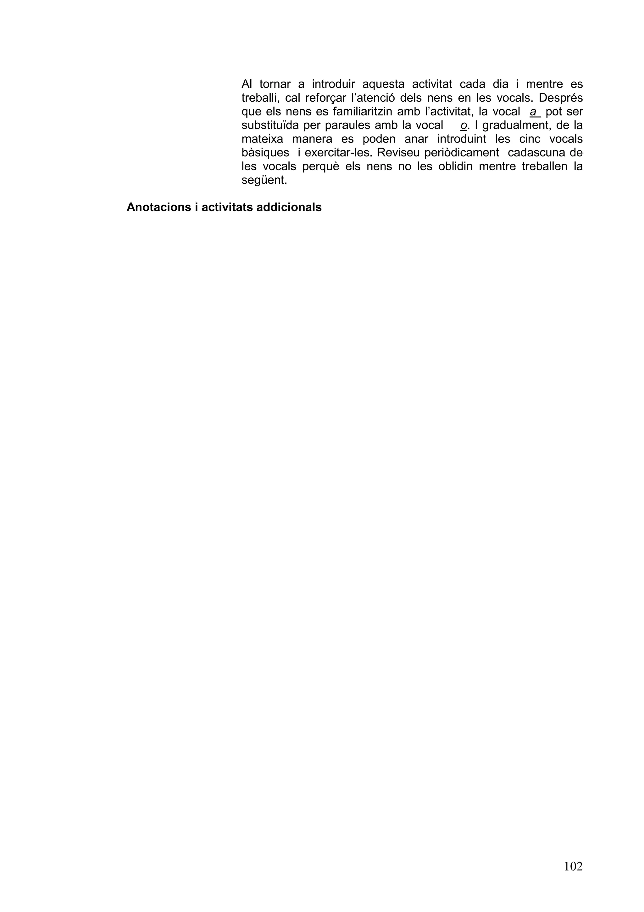Al tornar a introduir aquesta activitat cada dia i mentre es
                    treballi, cal reforçar l’atenció dels nens en les vocals. Després
                    que els nens es familiaritzin amb l’activitat, la vocal a pot ser
                    substituïda per paraules amb la vocal o. I gradualment, de la
                    mateixa manera es poden anar introduint les cinc vocals
                    bàsiques i exercitar-les. Reviseu periòdicament cadascuna de
                    les vocals perquè els nens no les oblidin mentre treballen la
                    següent.

Anotacions i activitats addicionals




                                                                                 102
 