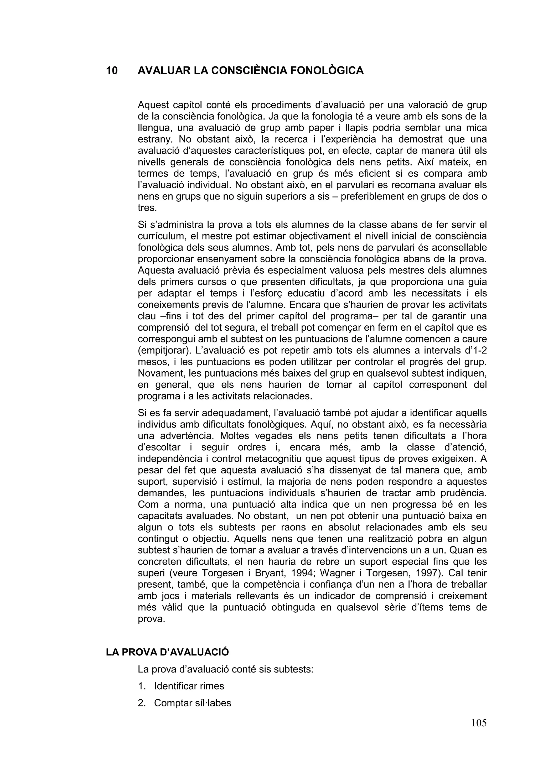 10   AVALUAR LA CONSCIÈNCIA FONOLÒGICA


     Aquest capítol conté els procediments d’avaluació per una valoració de grup
     de la consciència fonològica. Ja que la fonologia té a veure amb els sons de la
     llengua, una avaluació de grup amb paper i llapis podria semblar una mica
     estrany. No obstant això, la recerca i l’experiència ha demostrat que una
     avaluació d’aquestes característiques pot, en efecte, captar de manera útil els
     nivells generals de consciència fonològica dels nens petits. Així mateix, en
     termes de temps, l’avaluació en grup és més eficient si es compara amb
     l’avaluació individual. No obstant això, en el parvulari es recomana avaluar els
     nens en grups que no siguin superiors a sis – preferiblement en grups de dos o
     tres.
     Si s’administra la prova a tots els alumnes de la classe abans de fer servir el
     currículum, el mestre pot estimar objectivament el nivell inicial de consciència
     fonològica dels seus alumnes. Amb tot, pels nens de parvulari és aconsellable
     proporcionar ensenyament sobre la consciència fonològica abans de la prova.
     Aquesta avaluació prèvia és especialment valuosa pels mestres dels alumnes
     dels primers cursos o que presenten dificultats, ja que proporciona una guia
     per adaptar el temps i l’esforç educatiu d’acord amb les necessitats i els
     coneixements previs de l’alumne. Encara que s’haurien de provar les activitats
     clau –fins i tot des del primer capítol del programa– per tal de garantir una
     comprensió del tot segura, el treball pot començar en ferm en el capítol que es
     correspongui amb el subtest on les puntuacions de l’alumne comencen a caure
     (empitjorar). L’avaluació es pot repetir amb tots els alumnes a intervals d’1-2
     mesos, i les puntuacions es poden utilitzar per controlar el progrés del grup.
     Novament, les puntuacions més baixes del grup en qualsevol subtest indiquen,
     en general, que els nens haurien de tornar al capítol corresponent del
     programa i a les activitats relacionades.
     Si es fa servir adequadament, l’avaluació també pot ajudar a identificar aquells
     individus amb dificultats fonològiques. Aquí, no obstant això, es fa necessària
     una advertència. Moltes vegades els nens petits tenen dificultats a l’hora
     d’escoltar i seguir ordres i, encara més, amb la classe d’atenció,
     independència i control metacognitiu que aquest tipus de proves exigeixen. A
     pesar del fet que aquesta avaluació s’ha dissenyat de tal manera que, amb
     suport, supervisió i estímul, la majoria de nens poden respondre a aquestes
     demandes, les puntuacions individuals s’haurien de tractar amb prudència.
     Com a norma, una puntuació alta indica que un nen progressa bé en les
     capacitats avaluades. No obstant, un nen pot obtenir una puntuació baixa en
     algun o tots els subtests per raons en absolut relacionades amb els seu
     contingut o objectiu. Aquells nens que tenen una realització pobra en algun
     subtest s’haurien de tornar a avaluar a través d’intervencions un a un. Quan es
     concreten dificultats, el nen hauria de rebre un suport especial fins que les
     superi (veure Torgesen i Bryant, 1994; Wagner i Torgesen, 1997). Cal tenir
     present, també, que la competència i confiança d’un nen a l’hora de treballar
     amb jocs i materials rellevants és un indicador de comprensió i creixement
     més vàlid que la puntuació obtinguda en qualsevol sèrie d’ítems tems de
     prova.


LA PROVA D’AVALUACIÓ
     La prova d’avaluació conté sis subtests:
     1. Identificar rimes
     2. Comptar síl·labes

                                                                                 105
 