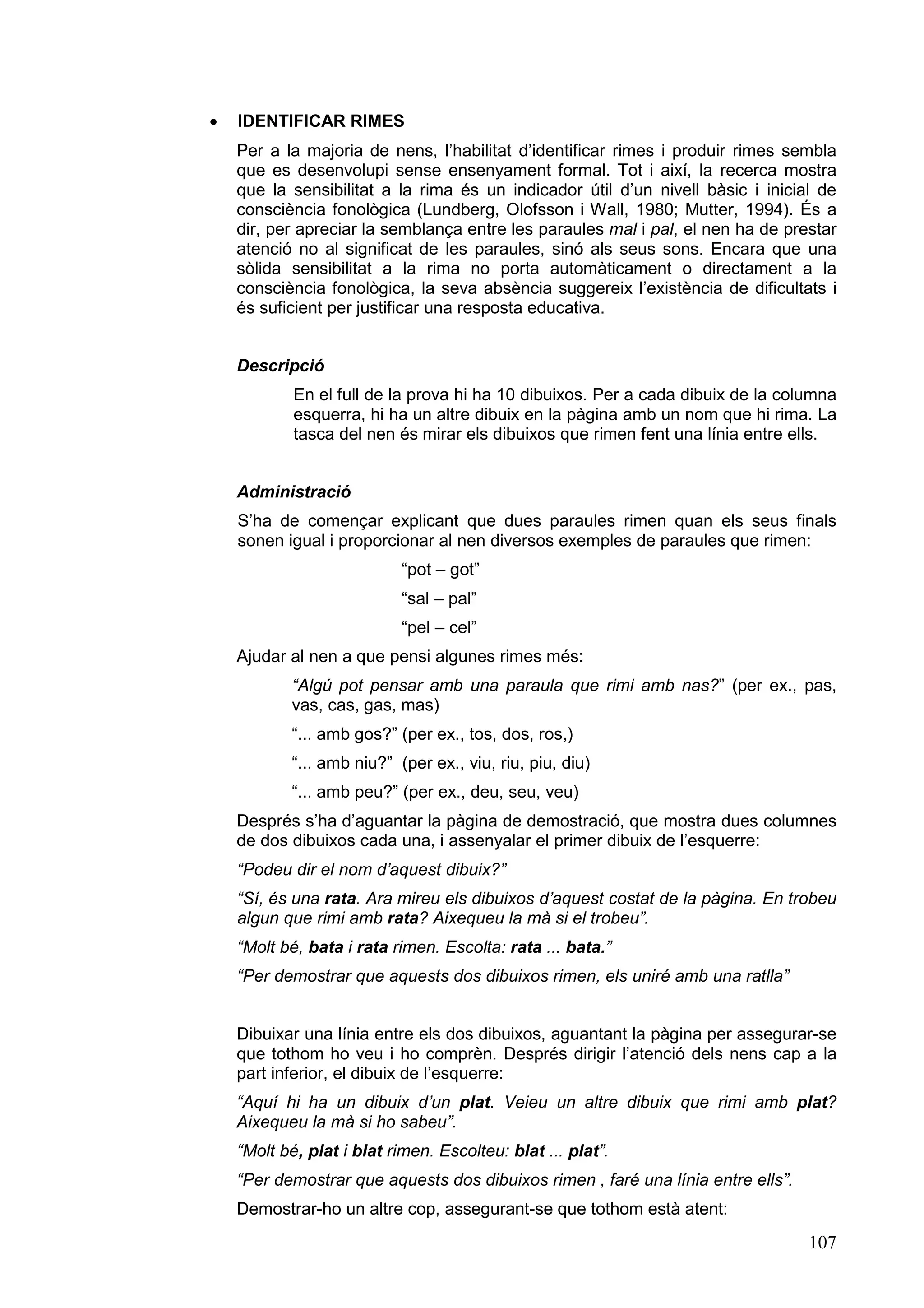 ·   IDENTIFICAR RIMES
    Per a la majoria de nens, l’habilitat d’identificar rimes i produir rimes sembla
    que es desenvolupi sense ensenyament formal. Tot i així, la recerca mostra
    que la sensibilitat a la rima és un indicador útil d’un nivell bàsic i inicial de
    consciència fonològica (Lundberg, Olofsson i Wall, 1980; Mutter, 1994). És a
    dir, per apreciar la semblança entre les paraules mal i pal, el nen ha de prestar
    atenció no al significat de les paraules, sinó als seus sons. Encara que una
    sòlida sensibilitat a la rima no porta automàticament o directament a la
    consciència fonològica, la seva absència suggereix l’existència de dificultats i
    és suficient per justificar una resposta educativa.


    Descripció
            En el full de la prova hi ha 10 dibuixos. Per a cada dibuix de la columna
            esquerra, hi ha un altre dibuix en la pàgina amb un nom que hi rima. La
            tasca del nen és mirar els dibuixos que rimen fent una línia entre ells.


    Administració
    S’ha de començar explicant que dues paraules rimen quan els seus finals
    sonen igual i proporcionar al nen diversos exemples de paraules que rimen:
                            “pot – got”
                            “sal – pal”
                            “pel – cel”
    Ajudar al nen a que pensi algunes rimes més:
            “Algú pot pensar amb una paraula que rimi amb nas?” (per ex., pas,
            vas, cas, gas, mas)
            “... amb gos?” (per ex., tos, dos, ros,)
            “... amb niu?” (per ex., viu, riu, piu, diu)
            “... amb peu?” (per ex., deu, seu, veu)
    Després s’ha d’aguantar la pàgina de demostració, que mostra dues columnes
    de dos dibuixos cada una, i assenyalar el primer dibuix de l’esquerre:
    “Podeu dir el nom d’aquest dibuix?”
    “Sí, és una rata. Ara mireu els dibuixos d’aquest costat de la pàgina. En trobeu
    algun que rimi amb rata? Aixequeu la mà si el trobeu”.
    “Molt bé, bata i rata rimen. Escolta: rata ... bata.”
    “Per demostrar que aquests dos dibuixos rimen, els uniré amb una ratlla”


    Dibuixar una línia entre els dos dibuixos, aguantant la pàgina per assegurar-se
    que tothom ho veu i ho comprèn. Després dirigir l’atenció dels nens cap a la
    part inferior, el dibuix de l’esquerre:
    “Aquí hi ha un dibuix d’un plat. Veieu un altre dibuix que rimi amb plat?
    Aixequeu la mà si ho sabeu”.
    “Molt bé, plat i blat rimen. Escolteu: blat ... plat”.
    “Per demostrar que aquests dos dibuixos rimen , faré una línia entre ells”.
    Demostrar-ho un altre cop, assegurant-se que tothom està atent:
                                                                                  107
 