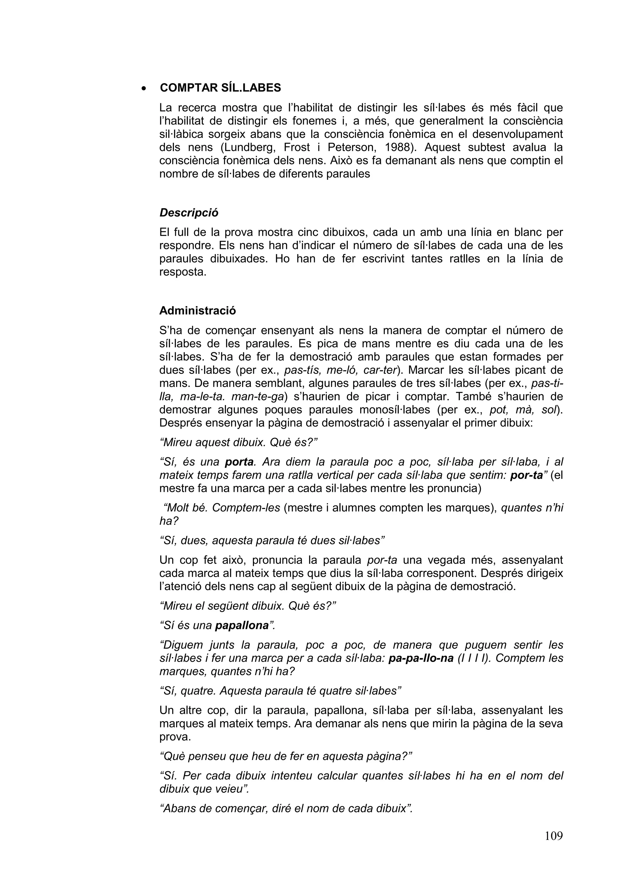 ·   COMPTAR SÍL.LABES
    La recerca mostra que l’habilitat de distingir les síl·labes és més fàcil que
    l’habilitat de distingir els fonemes i, a més, que generalment la consciència
    sil·làbica sorgeix abans que la consciència fonèmica en el desenvolupament
    dels nens (Lundberg, Frost i Peterson, 1988). Aquest subtest avalua la
    consciència fonèmica dels nens. Això es fa demanant als nens que comptin el
    nombre de síl·labes de diferents paraules


    Descripció
    El full de la prova mostra cinc dibuixos, cada un amb una línia en blanc per
    respondre. Els nens han d’indicar el número de síl·labes de cada una de les
    paraules dibuixades. Ho han de fer escrivint tantes ratlles en la línia de
    resposta.


    Administració
    S’ha de començar ensenyant als nens la manera de comptar el número de
    síl·labes de les paraules. Es pica de mans mentre es diu cada una de les
    síl·labes. S’ha de fer la demostració amb paraules que estan formades per
    dues síl·labes (per ex., pas-tís, me-ló, car-ter). Marcar les síl·labes picant de
    mans. De manera semblant, algunes paraules de tres síl·labes (per ex., pas-ti-
    lla, ma-le-ta. man-te-ga) s’haurien de picar i comptar. També s’haurien de
    demostrar algunes poques paraules monosíl·labes (per ex., pot, mà, sol).
    Després ensenyar la pàgina de demostració i assenyalar el primer dibuix:
    “Mireu aquest dibuix. Què és?”
    “Sí, és una porta. Ara diem la paraula poc a poc, síl·laba per síl·laba, i al
    mateix temps farem una ratlla vertical per cada síl·laba que sentim: por-ta” (el
    mestre fa una marca per a cada sil·labes mentre les pronuncia)
     “Molt bé. Comptem-les (mestre i alumnes compten les marques), quantes n’hi
    ha?
    “Sí, dues, aquesta paraula té dues sil·labes”
    Un cop fet això, pronuncia la paraula por-ta una vegada més, assenyalant
    cada marca al mateix temps que dius la síl·laba corresponent. Després dirigeix
    l’atenció dels nens cap al següent dibuix de la pàgina de demostració.
    “Mireu el següent dibuix. Què és?”
    “Sí és una papallona”.
    “Diguem junts la paraula, poc a poc, de manera que puguem sentir les
    síl·labes i fer una marca per a cada síl·laba: pa-pa-llo-na (I I I I). Comptem les
    marques, quantes n’hi ha?
    “Sí, quatre. Aquesta paraula té quatre sil·labes”
    Un altre cop, dir la paraula, papallona, síl·laba per síl·laba, assenyalant les
    marques al mateix temps. Ara demanar als nens que mirin la pàgina de la seva
    prova.
    “Què penseu que heu de fer en aquesta pàgina?”
    “Sí. Per cada dibuix intenteu calcular quantes síl·labes hi ha en el nom del
    dibuix que veieu”.
    “Abans de començar, diré el nom de cada dibuix”.

                                                                                  109
 