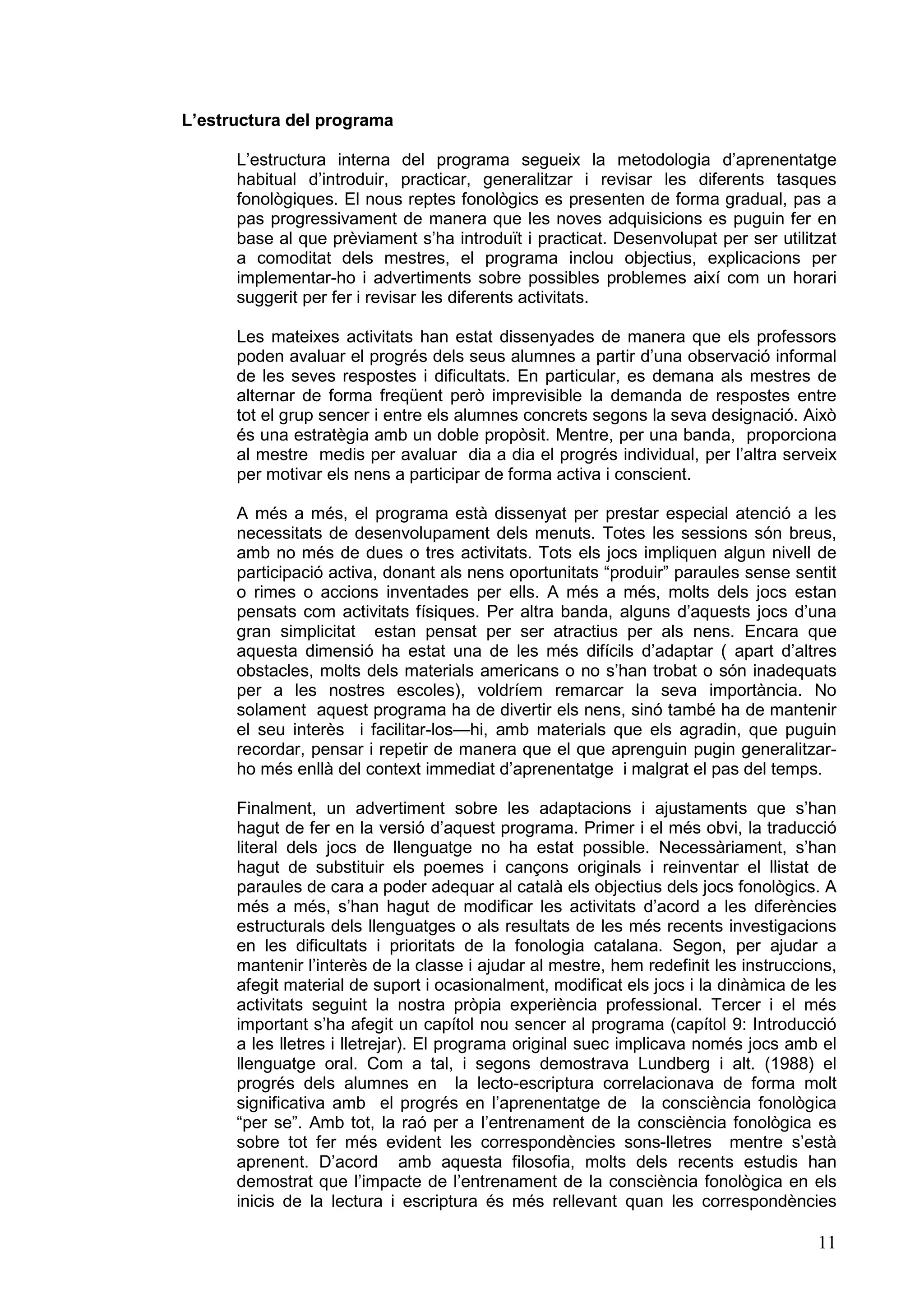 L’estructura del programa

      L’estructura interna del programa segueix la metodologia d’aprenentatge
      habitual d’introduir, practicar, generalitzar i revisar les diferents tasques
      fonològiques. El nous reptes fonològics es presenten de forma gradual, pas a
      pas progressivament de manera que les noves adquisicions es puguin fer en
      base al que prèviament s’ha introduït i practicat. Desenvolupat per ser utilitzat
      a comoditat dels mestres, el programa inclou objectius, explicacions per
      implementar-ho i advertiments sobre possibles problemes així com un horari
      suggerit per fer i revisar les diferents activitats.

      Les mateixes activitats han estat dissenyades de manera que els professors
      poden avaluar el progrés dels seus alumnes a partir d’una observació informal
      de les seves respostes i dificultats. En particular, es demana als mestres de
      alternar de forma freqüent però imprevisible la demanda de respostes entre
      tot el grup sencer i entre els alumnes concrets segons la seva designació. Això
      és una estratègia amb un doble propòsit. Mentre, per una banda, proporciona
      al mestre medis per avaluar dia a dia el progrés individual, per l’altra serveix
      per motivar els nens a participar de forma activa i conscient.

      A més a més, el programa està dissenyat per prestar especial atenció a les
      necessitats de desenvolupament dels menuts. Totes les sessions són breus,
      amb no més de dues o tres activitats. Tots els jocs impliquen algun nivell de
      participació activa, donant als nens oportunitats “produir” paraules sense sentit
      o rimes o accions inventades per ells. A més a més, molts dels jocs estan
      pensats com activitats físiques. Per altra banda, alguns d’aquests jocs d’una
      gran simplicitat estan pensat per ser atractius per als nens. Encara que
      aquesta dimensió ha estat una de les més difícils d’adaptar ( apart d’altres
      obstacles, molts dels materials americans o no s’han trobat o són inadequats
      per a les nostres escoles), voldríem remarcar la seva importància. No
      solament aquest programa ha de divertir els nens, sinó també ha de mantenir
      el seu interès i facilitar-los—hi, amb materials que els agradin, que puguin
      recordar, pensar i repetir de manera que el que aprenguin pugin generalitzar-
      ho més enllà del context immediat d’aprenentatge i malgrat el pas del temps.

      Finalment, un advertiment sobre les adaptacions i ajustaments que s’han
      hagut de fer en la versió d’aquest programa. Primer i el més obvi, la traducció
      literal dels jocs de llenguatge no ha estat possible. Necessàriament, s’han
      hagut de substituir els poemes i cançons originals i reinventar el llistat de
      paraules de cara a poder adequar al català els objectius dels jocs fonològics. A
      més a més, s’han hagut de modificar les activitats d’acord a les diferències
      estructurals dels llenguatges o als resultats de les més recents investigacions
      en les dificultats i prioritats de la fonologia catalana. Segon, per ajudar a
      mantenir l’interès de la classe i ajudar al mestre, hem redefinit les instruccions,
      afegit material de suport i ocasionalment, modificat els jocs i la dinàmica de les
      activitats seguint la nostra pròpia experiència professional. Tercer i el més
      important s’ha afegit un capítol nou sencer al programa (capítol 9: Introducció
      a les lletres i lletrejar). El programa original suec implicava només jocs amb el
      llenguatge oral. Com a tal, i segons demostrava Lundberg i alt. (1988) el
      progrés dels alumnes en la lecto-escriptura correlacionava de forma molt
      significativa amb el progrés en l’aprenentatge de la consciència fonològica
      “per se”. Amb tot, la raó per a l’entrenament de la consciència fonològica es
      sobre tot fer més evident les correspondències sons-lletres mentre s’està
      aprenent. D’acord amb aquesta filosofia, molts dels recents estudis han
      demostrat que l’impacte de l’entrenament de la consciència fonològica en els
      inicis de la lectura i escriptura és més rellevant quan les correspondències

                                                                                      11
 