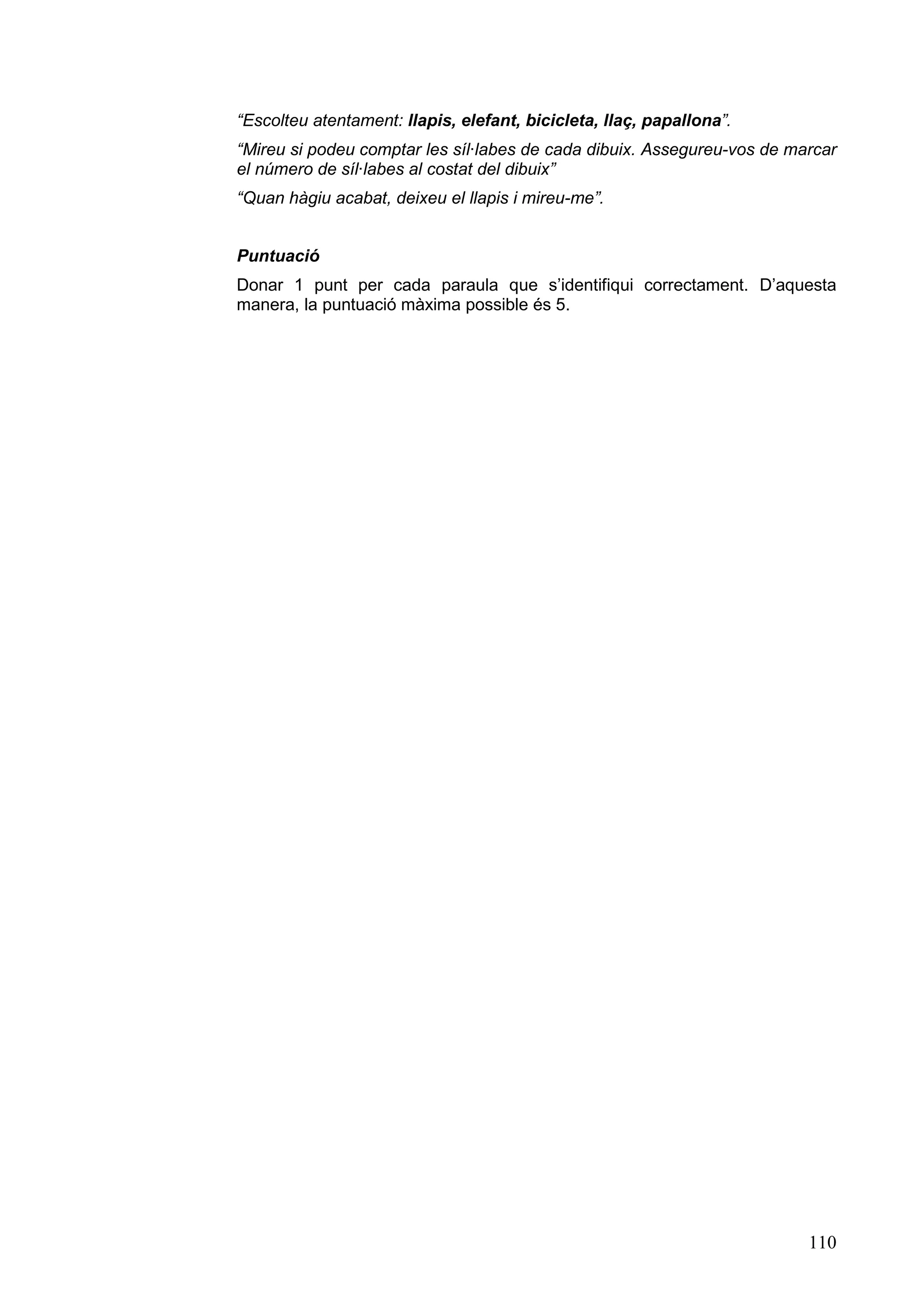 “Escolteu atentament: llapis, elefant, bicicleta, llaç, papallona”.
“Mireu si podeu comptar les síl·labes de cada dibuix. Assegureu-vos de marcar
el número de síl·labes al costat del dibuix”
“Quan hàgiu acabat, deixeu el llapis i mireu-me”.


Puntuació
Donar 1 punt per cada paraula que s’identifiqui correctament. D’aquesta
manera, la puntuació màxima possible és 5.




                                                                         110
 