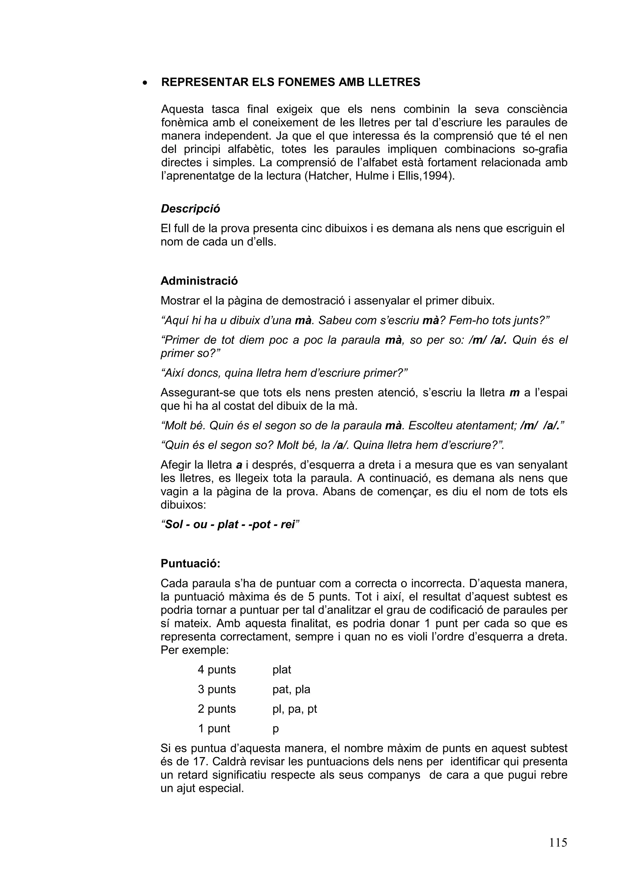 ·   REPRESENTAR ELS FONEMES AMB LLETRES

    Aquesta tasca final exigeix que els nens combinin la seva consciència
    fonèmica amb el coneixement de les lletres per tal d’escriure les paraules de
    manera independent. Ja que el que interessa és la comprensió que té el nen
    del principi alfabètic, totes les paraules impliquen combinacions so-grafia
    directes i simples. La comprensió de l’alfabet està fortament relacionada amb
    l’aprenentatge de la lectura (Hatcher, Hulme i Ellis,1994).

    Descripció
    El full de la prova presenta cinc dibuixos i es demana als nens que escriguin el
    nom de cada un d’ells.


    Administració
    Mostrar el la pàgina de demostració i assenyalar el primer dibuix.
    “Aquí hi ha u dibuix d’una mà. Sabeu com s’escriu mà? Fem-ho tots junts?”
    “Primer de tot diem poc a poc la paraula mà, so per so: /m/ /a/. Quin és el
    primer so?”
    “Així doncs, quina lletra hem d’escriure primer?”
    Assegurant-se que tots els nens presten atenció, s’escriu la lletra m a l’espai
    que hi ha al costat del dibuix de la mà.
    “Molt bé. Quin és el segon so de la paraula mà. Escolteu atentament; /m/ /a/.”
    “Quin és el segon so? Molt bé, la /a/. Quina lletra hem d’escriure?”.
    Afegir la lletra a i després, d’esquerra a dreta i a mesura que es van senyalant
    les lletres, es llegeix tota la paraula. A continuació, es demana als nens que
    vagin a la pàgina de la prova. Abans de començar, es diu el nom de tots els
    dibuixos:
    “Sol - ou - plat - -pot - rei”


    Puntuació:
    Cada paraula s’ha de puntuar com a correcta o incorrecta. D’aquesta manera,
    la puntuació màxima és de 5 punts. Tot i així, el resultat d’aquest subtest es
    podria tornar a puntuar per tal d’analitzar el grau de codificació de paraules per
    sí mateix. Amb aquesta finalitat, es podria donar 1 punt per cada so que es
    representa correctament, sempre i quan no es violi l’ordre d’esquerra a dreta.
    Per exemple:
            4 punts         plat
            3 punts         pat, pla
            2 punts         pl, pa, pt
            1 punt          p
    Si es puntua d’aquesta manera, el nombre màxim de punts en aquest subtest
    és de 17. Caldrà revisar les puntuacions dels nens per identificar qui presenta
    un retard significatiu respecte als seus companys de cara a que pugui rebre
    un ajut especial.



                                                                                  115
 
