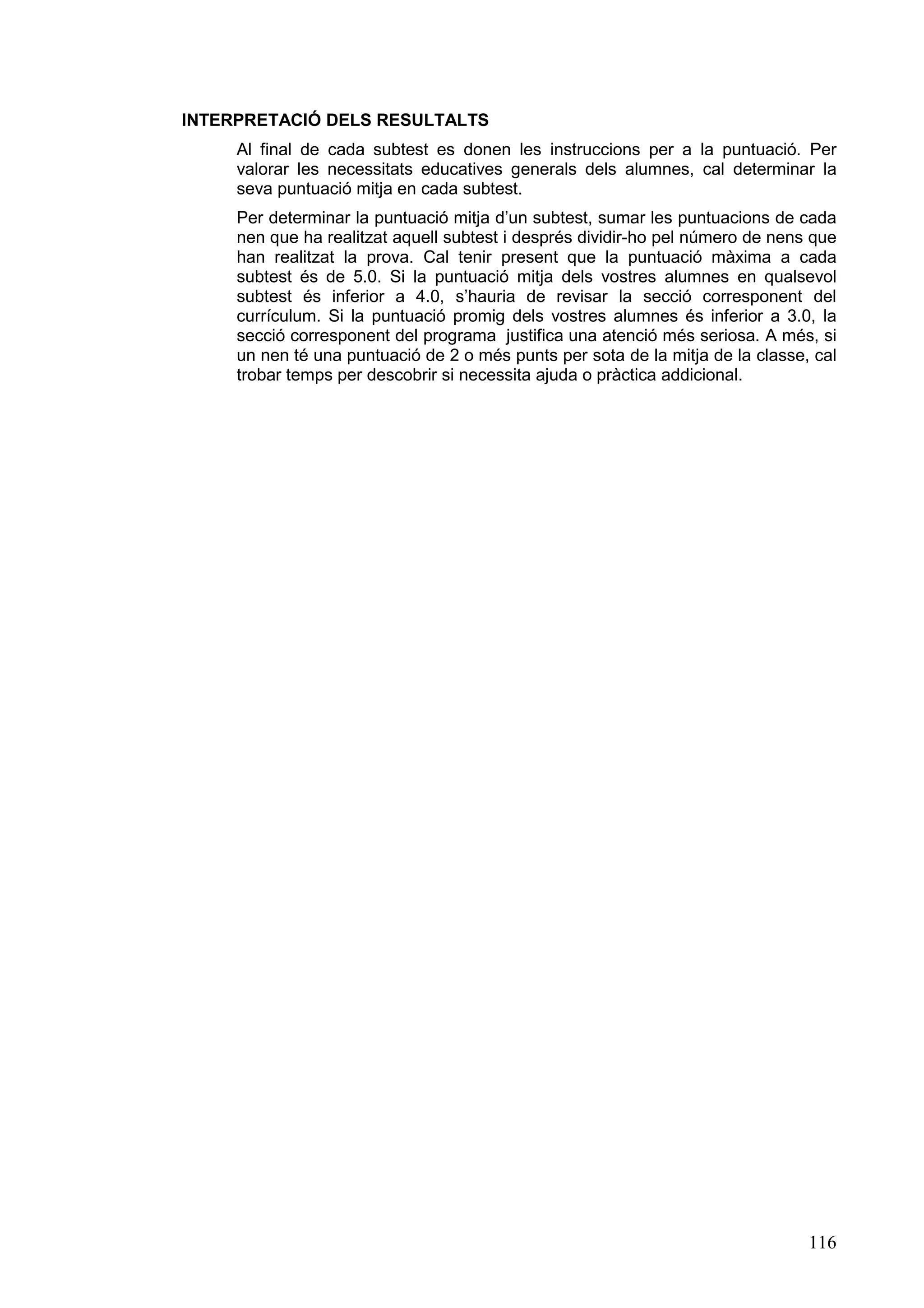 INTERPRETACIÓ DELS RESULTALTS
     Al final de cada subtest es donen les instruccions per a la puntuació. Per
     valorar les necessitats educatives generals dels alumnes, cal determinar la
     seva puntuació mitja en cada subtest.
     Per determinar la puntuació mitja d’un subtest, sumar les puntuacions de cada
     nen que ha realitzat aquell subtest i després dividir-ho pel número de nens que
     han realitzat la prova. Cal tenir present que la puntuació màxima a cada
     subtest és de 5.0. Si la puntuació mitja dels vostres alumnes en qualsevol
     subtest és inferior a 4.0, s’hauria de revisar la secció corresponent del
     currículum. Si la puntuació promig dels vostres alumnes és inferior a 3.0, la
     secció corresponent del programa justifica una atenció més seriosa. A més, si
     un nen té una puntuació de 2 o més punts per sota de la mitja de la classe, cal
     trobar temps per descobrir si necessita ajuda o pràctica addicional.




                                                                                116
 