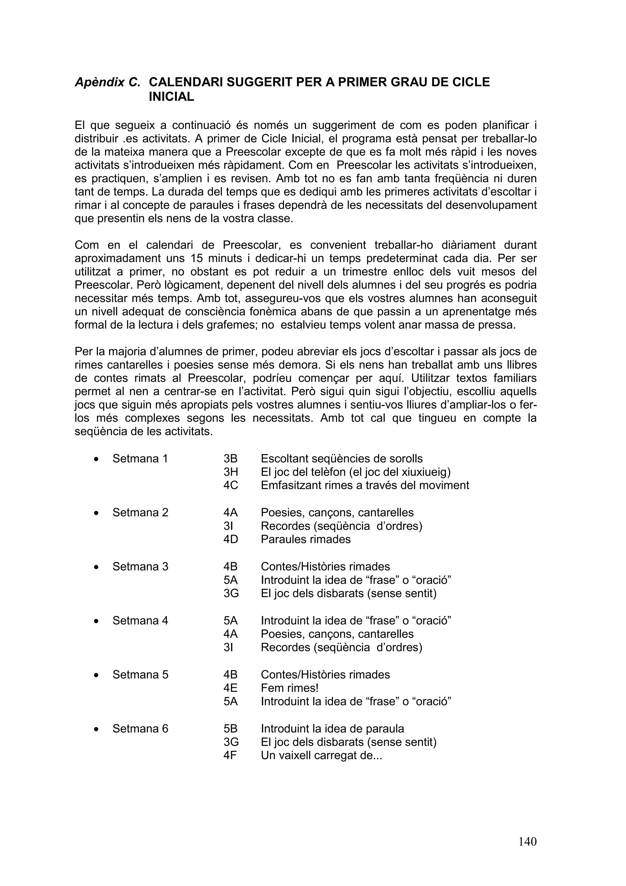 Apèndix C. CALENDARI SUGGERIT PER A PRIMER GRAU DE CICLE
           INICIAL

El que segueix a continuació és només un suggeriment de com es poden planificar i
distribuir .es activitats. A primer de Cicle Inicial, el programa està pensat per treballar-lo
de la mateixa manera que a Preescolar excepte de que es fa molt més ràpid i les noves
activitats s’introdueixen més ràpidament. Com en Preescolar les activitats s’introdueixen,
es practiquen, s’amplien i es revisen. Amb tot no es fan amb tanta freqüència ni duren
tant de temps. La durada del temps que es dediqui amb les primeres activitats d’escoltar i
rimar i al concepte de paraules i frases dependrà de les necessitats del desenvolupament
que presentin els nens de la vostra classe.

Com en el calendari de Preescolar, es convenient treballar-ho diàriament durant
aproximadament uns 15 minuts i dedicar-hi un temps predeterminat cada dia. Per ser
utilitzat a primer, no obstant es pot reduir a un trimestre enlloc dels vuit mesos del
Preescolar. Però lògicament, depenent del nivell dels alumnes i del seu progrés es podria
necessitar més temps. Amb tot, assegureu-vos que els vostres alumnes han aconseguit
un nivell adequat de consciència fonèmica abans de que passin a un aprenentatge més
formal de la lectura i dels grafemes; no estalvieu temps volent anar massa de pressa.

Per la majoria d’alumnes de primer, podeu abreviar els jocs d’escoltar i passar als jocs de
rimes cantarelles i poesies sense més demora. Si els nens han treballat amb uns llibres
de contes rimats al Preescolar, podríeu començar per aquí. Utilitzar textos familiars
permet al nen a centrar-se en l’activitat. Però sigui quin sigui l’objectiu, escolliu aquells
jocs que siguin més apropiats pels vostres alumnes i sentiu-vos lliures d’ampliar-los o fer-
los més complexes segons les necessitats. Amb tot cal que tingueu en compte la
seqüència de les activitats.

   ·   Setmana 1              3B     Escoltant seqüències de sorolls
                              3H     El joc del telèfon (el joc del xiuxiueig)
                              4C     Emfasitzant rimes a través del moviment

   ·   Setmana 2              4A     Poesies, cançons, cantarelles
                              3I     Recordes (seqüència d’ordres)
                              4D     Paraules rimades

   ·   Setmana 3              4B     Contes/Històries rimades
                              5A     Introduint la idea de “frase” o “oració”
                              3G     El joc dels disbarats (sense sentit)

   ·   Setmana 4              5A     Introduint la idea de “frase” o “oració”
                              4A     Poesies, cançons, cantarelles
                              3I     Recordes (seqüència d’ordres)

   ·   Setmana 5              4B     Contes/Històries rimades
                              4E     Fem rimes!
                              5A     Introduint la idea de “frase” o “oració”

   ·   Setmana 6              5B     Introduint la idea de paraula
                              3G     El joc dels disbarats (sense sentit)
                              4F     Un vaixell carregat de...




                                                                                          140
 