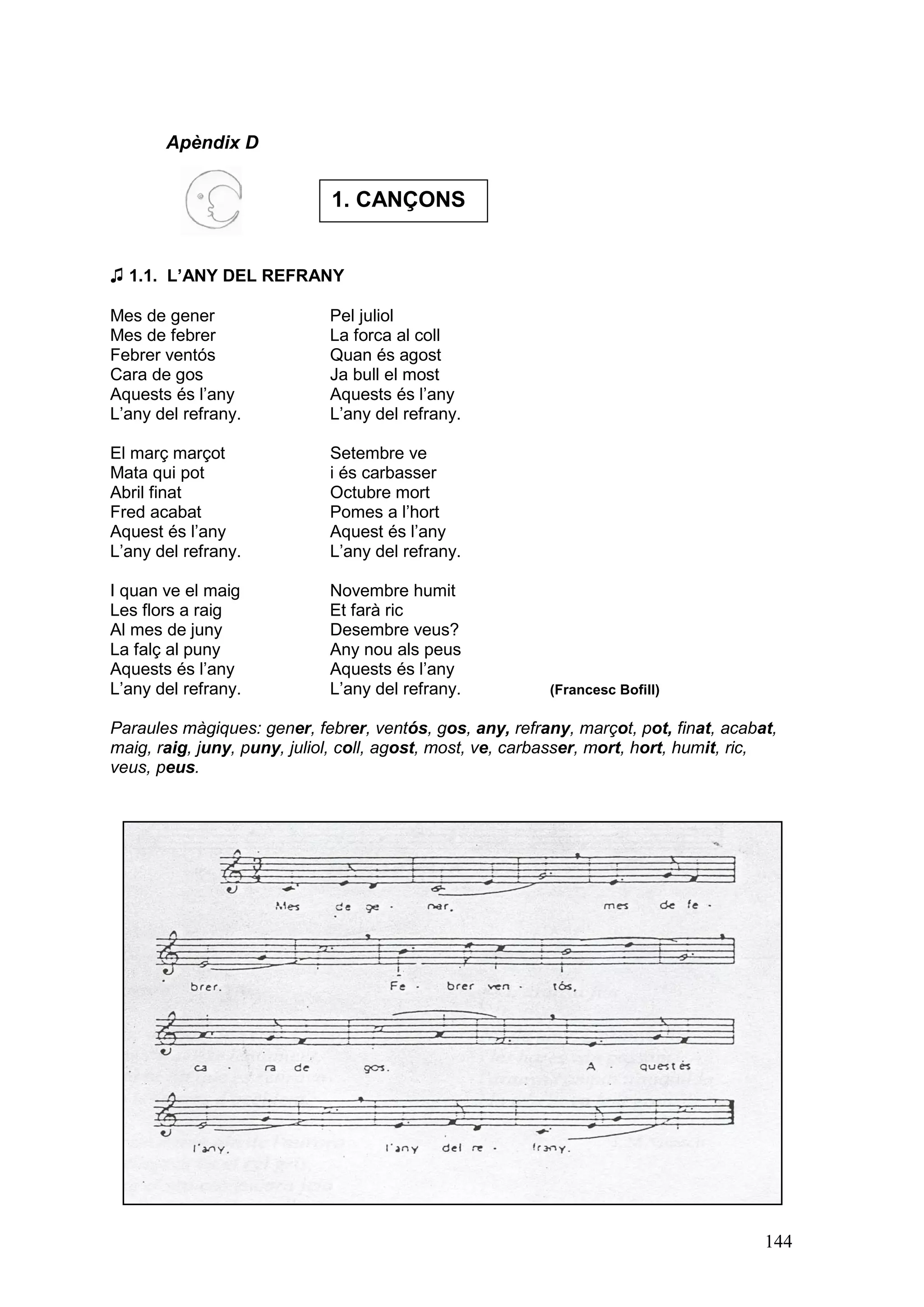 Apèndix D


                             1. CANÇONS


♫ 1.1. L’ANY DEL REFRANY

Mes de gener                 Pel juliol
Mes de febrer                La forca al coll
Febrer ventós                Quan és agost
Cara de gos                  Ja bull el most
Aquests és l’any             Aquests és l’any
L’any del refrany.           L’any del refrany.

El març marçot               Setembre ve
Mata qui pot                 i és carbasser
Abril finat                  Octubre mort
Fred acabat                  Pomes a l’hort
Aquest és l’any              Aquest és l’any
L’any del refrany.           L’any del refrany.

I quan ve el maig            Novembre humit
Les flors a raig             Et farà ric
Al mes de juny               Desembre veus?
La falç al puny              Any nou als peus
Aquests és l’any             Aquests és l’any
L’any del refrany.           L’any del refrany.           (Francesc Bofill)

Paraules màgiques: gener, febrer, ventós, gos, any, refrany, marçot, pot, finat, acabat,
maig, raig, juny, puny, juliol, coll, agost, most, ve, carbasser, mort, hort, humit, ric,
veus, peus.




                                                                                       144
 
