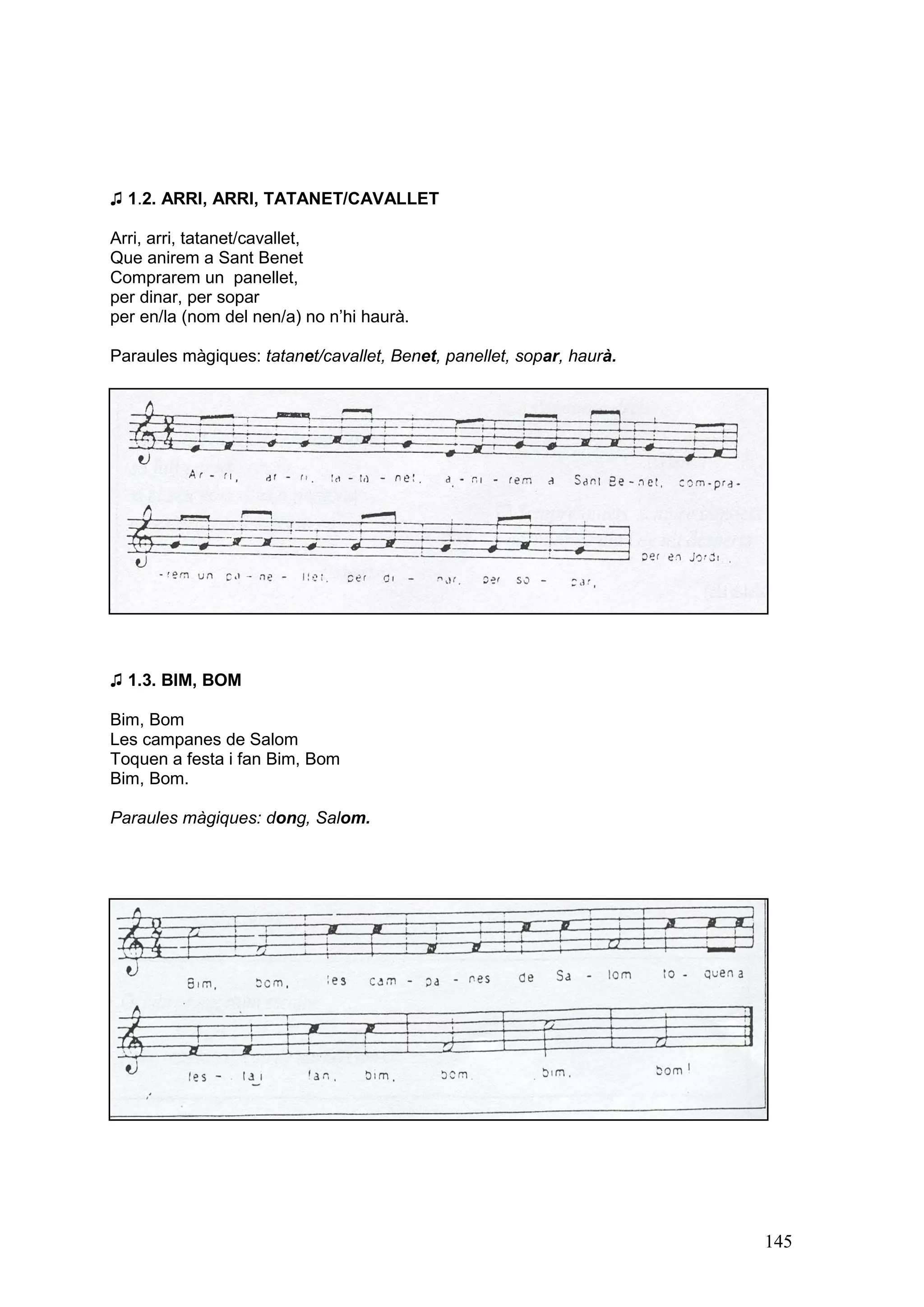 ♫ 1.2. ARRI, ARRI, TATANET/CAVALLET

Arri, arri, tatanet/cavallet,
Que anirem a Sant Benet
Comprarem un panellet,
per dinar, per sopar
per en/la (nom del nen/a) no n’hi haurà.

Paraules màgiques: tatanet/cavallet, Benet, panellet, sopar, haurà.




♫ 1.3. BIM, BOM

Bim, Bom
Les campanes de Salom
Toquen a festa i fan Bim, Bom
Bim, Bom.

Paraules màgiques: dong, Salom.




                                                                      145
 