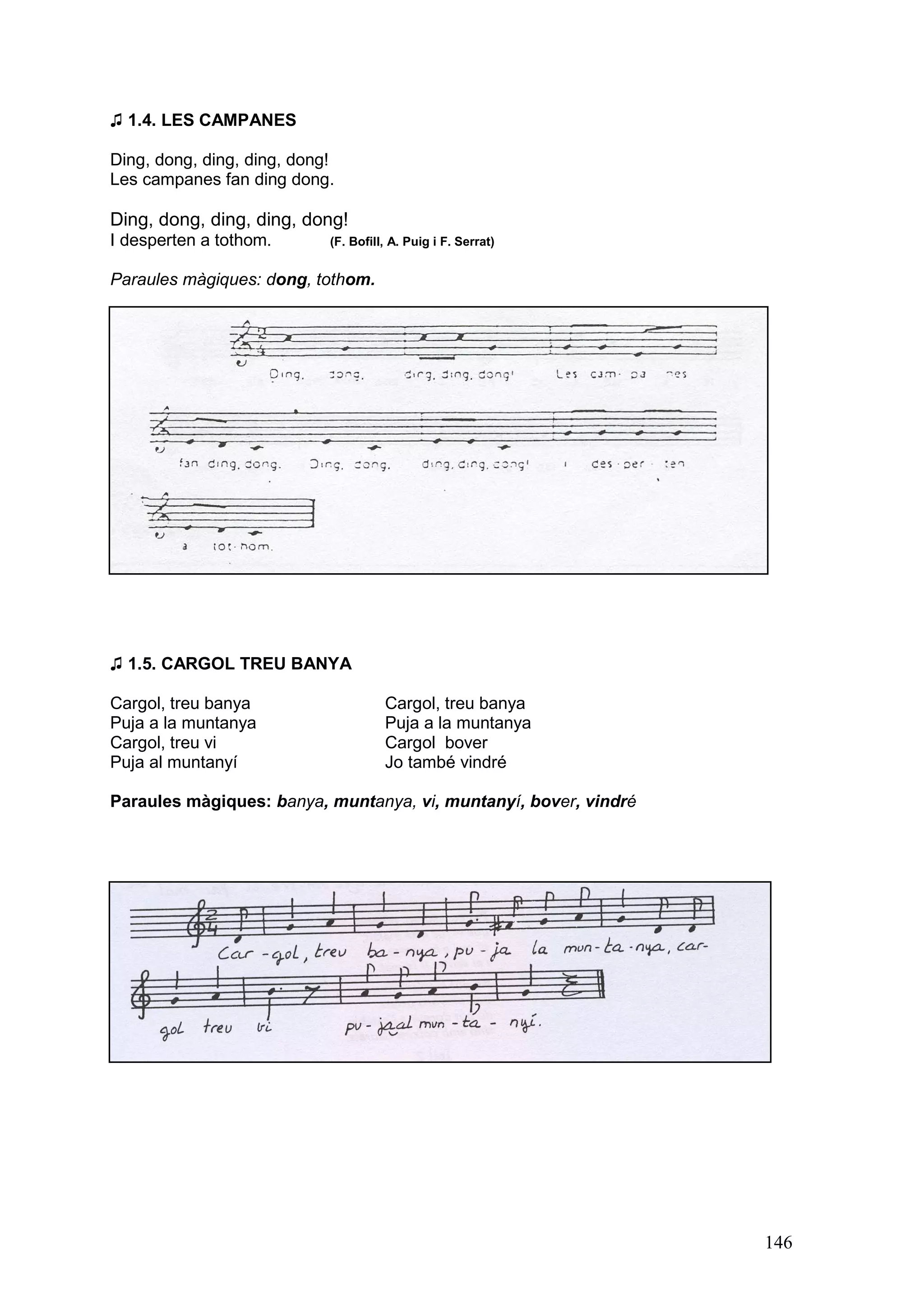 ♫ 1.4. LES CAMPANES

Ding, dong, ding, ding, dong!
Les campanes fan ding dong.

Ding, dong, ding, ding, dong!
I desperten a tothom.       (F. Bofill, A. Puig i F. Serrat)


Paraules màgiques: dong, tothom.




♫ 1.5. CARGOL TREU BANYA

Cargol, treu banya                    Cargol, treu banya
Puja a la muntanya                    Puja a la muntanya
Cargol, treu vi                       Cargol bover
Puja al muntanyí                      Jo també vindré

Paraules màgiques: banya, muntanya, vi, muntanyí, bover, vindré




                                                                  146
 