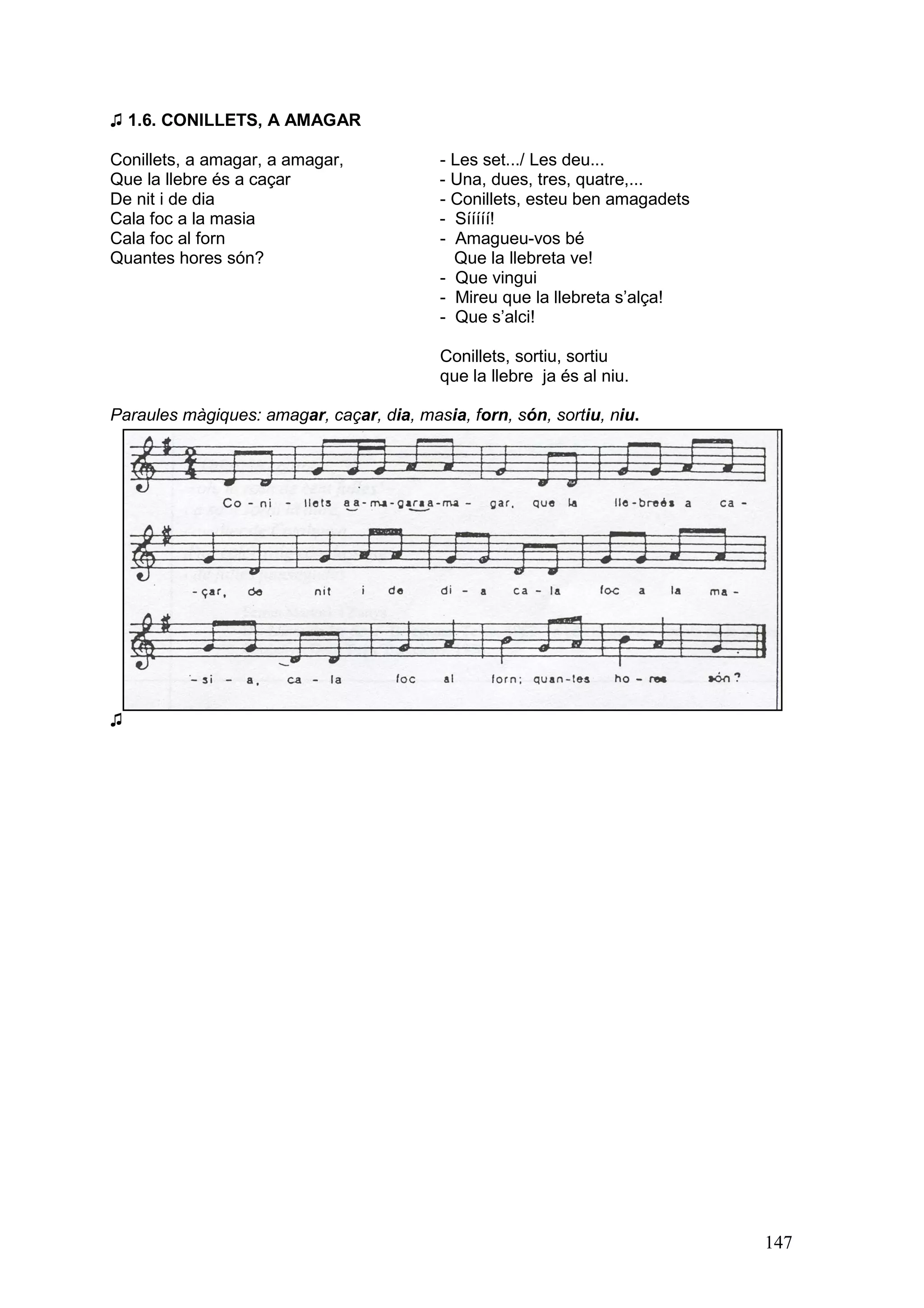 ♫ 1.6. CONILLETS, A AMAGAR

Conillets, a amagar, a amagar,            - Les set.../ Les deu...
Que la llebre és a caçar                  - Una, dues, tres, quatre,...
De nit i de dia                           - Conillets, esteu ben amagadets
Cala foc a la masia                       - Sííííí!
Cala foc al forn                          - Amagueu-vos bé
Quantes hores són?                          Que la llebreta ve!
                                          - Que vingui
                                          - Mireu que la llebreta s’alça!
                                          - Que s’alci!

                                           Conillets, sortiu, sortiu
                                           que la llebre ja és al niu.

Paraules màgiques: amagar, caçar, dia, masia, forn, són, sortiu, niu.




♫




                                                                             147
 