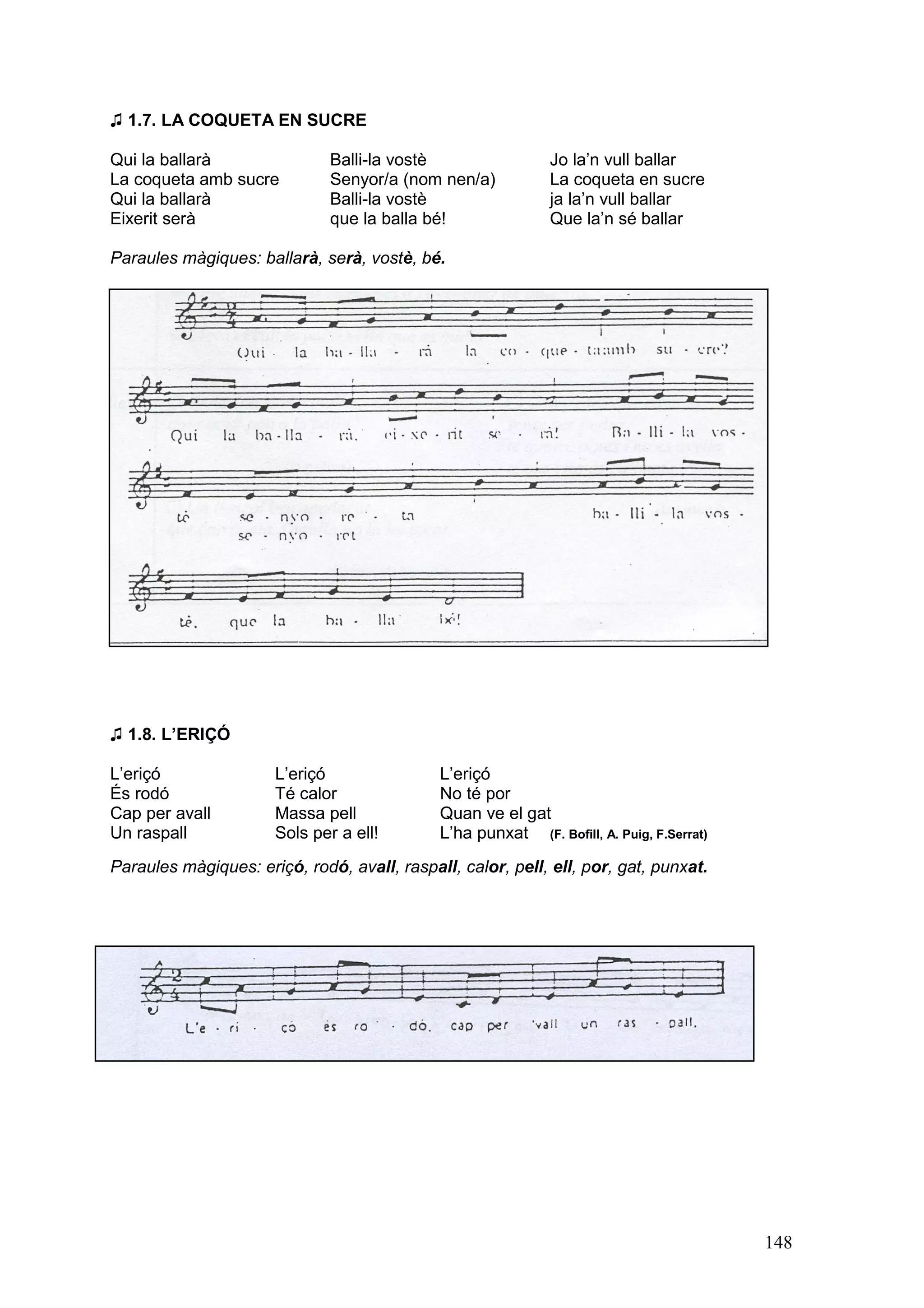 ♫ 1.7. LA COQUETA EN SUCRE

Qui la ballarà                Balli-la vostè                  Jo la’n vull ballar
La coqueta amb sucre          Senyor/a (nom nen/a)            La coqueta en sucre
Qui la ballarà                Balli-la vostè                  ja la’n vull ballar
Eixerit serà                  que la balla bé!                Que la’n sé ballar

Paraules màgiques: ballarà, serà, vostè, bé.




♫ 1.8. L’ERIÇÓ

L’eriçó               L’eriçó                L’eriçó
És rodó               Té calor               No té por
Cap per avall         Massa pell             Quan ve el gat
Un raspall            Sols per a ell!        L’ha punxat (F. Bofill, A. Puig, F.Serrat)
Paraules màgiques: eriçó, rodó, avall, raspall, calor, pell, ell, por, gat, punxat.




                                                                                          148
 