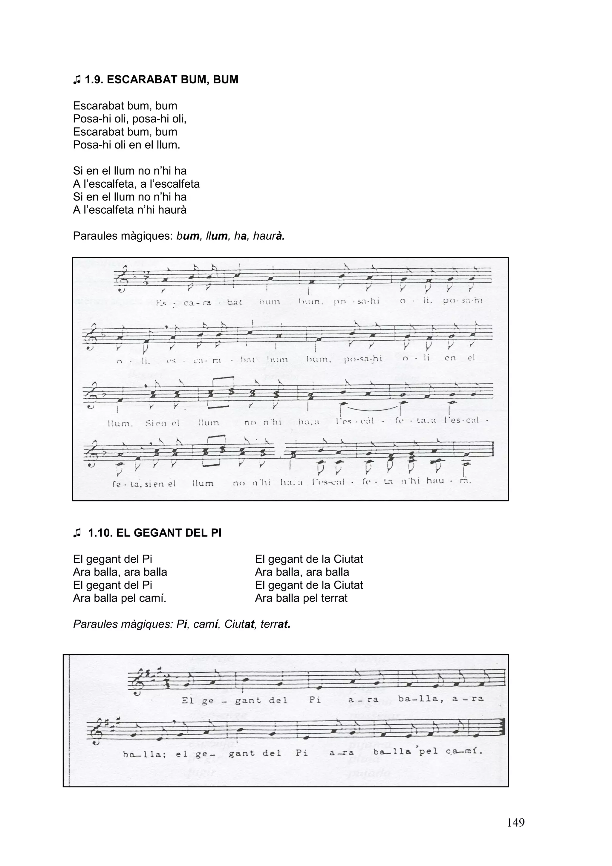 ♫ 1.9. ESCARABAT BUM, BUM

Escarabat bum, bum
Posa-hi oli, posa-hi oli,
Escarabat bum, bum
Posa-hi oli en el llum.

Si en el llum no n’hi ha
A l’escalfeta, a l’escalfeta
Si en el llum no n’hi ha
A l’escalfeta n’hi haurà

Paraules màgiques: bum, llum, ha, haurà.




♫ 1.10. EL GEGANT DEL PI

El gegant del Pi                    El gegant de la Ciutat
Ara balla, ara balla                Ara balla, ara balla
El gegant del Pi                    El gegant de la Ciutat
Ara balla pel camí.                 Ara balla pel terrat

Paraules màgiques: Pi, camí, Ciutat, terrat.




                                                             149
 