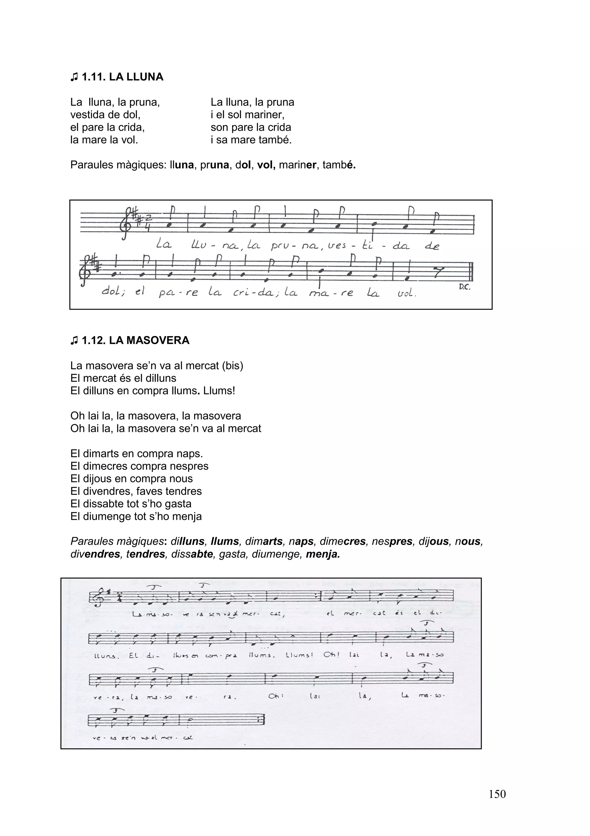 ♫ 1.11. LA LLUNA

La lluna, la pruna,           La lluna, la pruna
vestida de dol,               i el sol mariner,
el pare la crida,             son pare la crida
la mare la vol.               i sa mare també.

Paraules màgiques: lluna, pruna, dol, vol, mariner, també.




♫ 1.12. LA MASOVERA

La masovera se’n va al mercat (bis)
El mercat és el dilluns
El dilluns en compra llums. Llums!

Oh lai la, la masovera, la masovera
Oh lai la, la masovera se’n va al mercat

El dimarts en compra naps.
El dimecres compra nespres
El dijous en compra nous
El divendres, faves tendres
El dissabte tot s’ho gasta
El diumenge tot s’ho menja

Paraules màgiques: dilluns, llums, dimarts, naps, dimecres, nespres, dijous, nous,
divendres, tendres, dissabte, gasta, diumenge, menja.




                                                                                     150
 