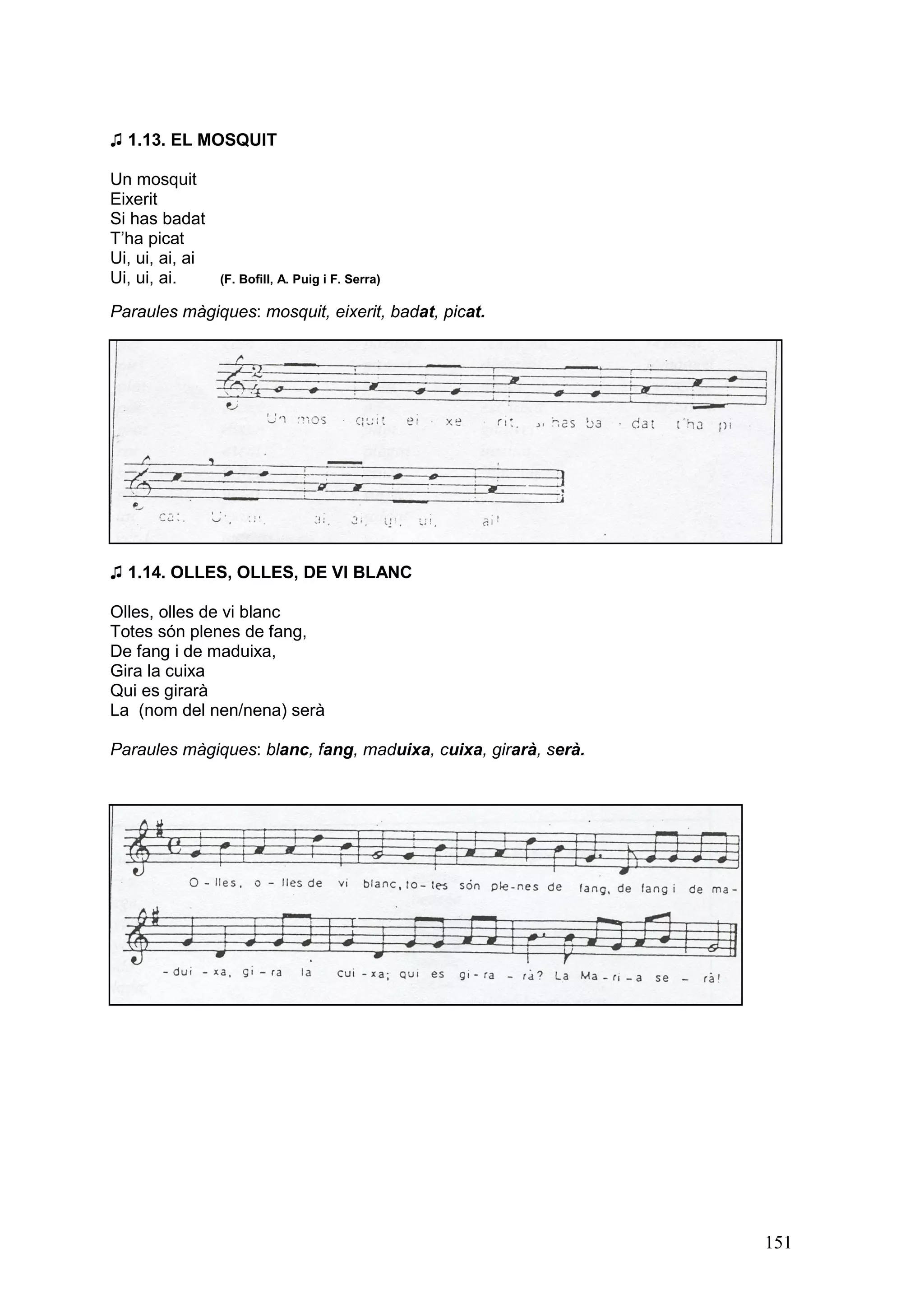 ♫ 1.13. EL MOSQUIT

Un mosquit
Eixerit
Si has badat
T’ha picat
Ui, ui, ai, ai
Ui, ui, ai.      (F. Bofill, A. Puig i F. Serra)

Paraules màgiques: mosquit, eixerit, badat, picat.




♫ 1.14. OLLES, OLLES, DE VI BLANC

Olles, olles de vi blanc
Totes són plenes de fang,
De fang i de maduixa,
Gira la cuixa
Qui es girarà
La (nom del nen/nena) serà

Paraules màgiques: blanc, fang, maduixa, cuixa, girarà, serà.




                                                                151
 