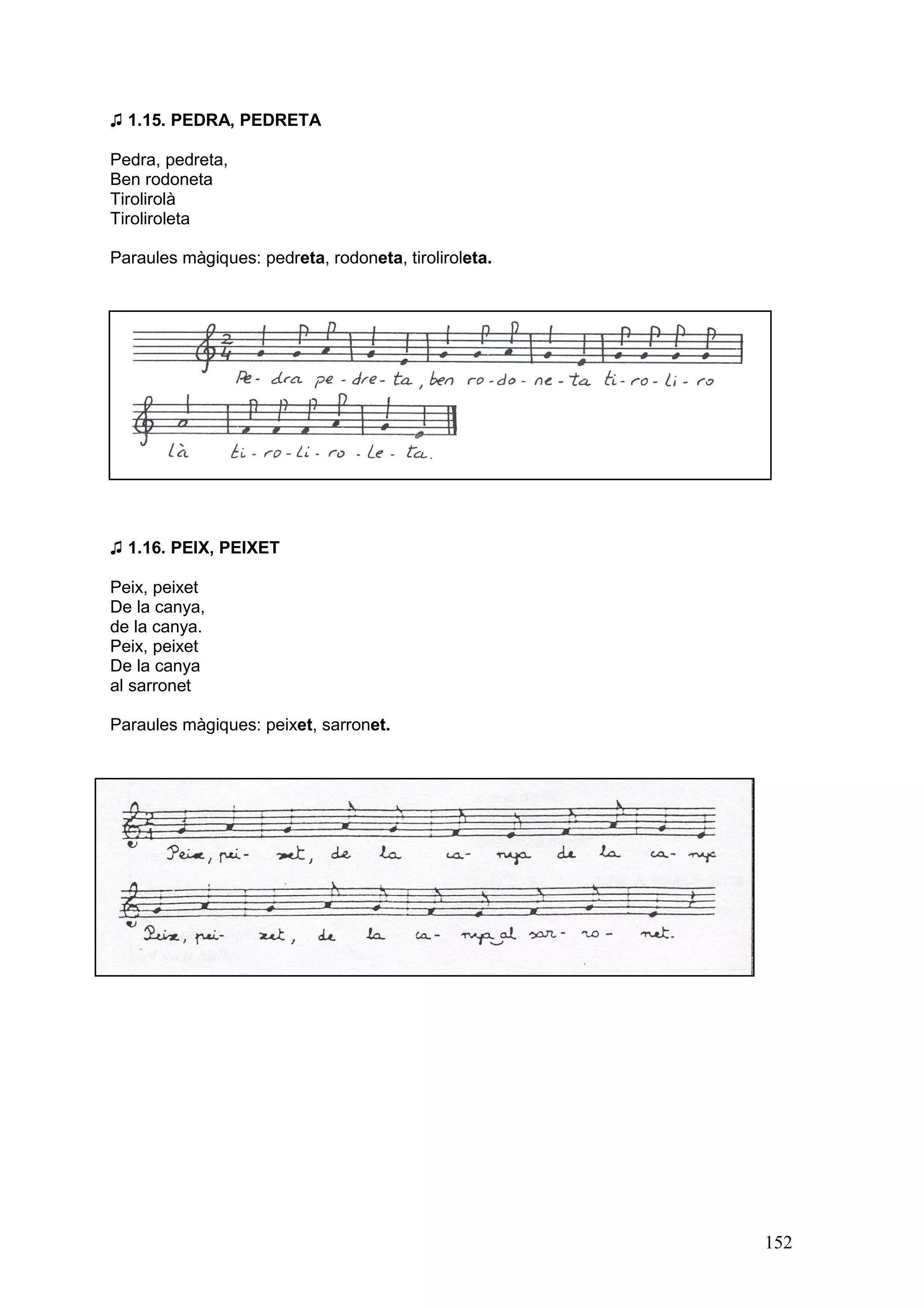 ♫ 1.15. PEDRA, PEDRETA

Pedra, pedreta,
Ben rodoneta
Tirolirolà
Tiroliroleta

Paraules màgiques: pedreta, rodoneta, tiroliroleta.




♫ 1.16. PEIX, PEIXET

Peix, peixet
De la canya,
de la canya.
Peix, peixet
De la canya
al sarronet

Paraules màgiques: peixet, sarronet.




                                                      152
 
