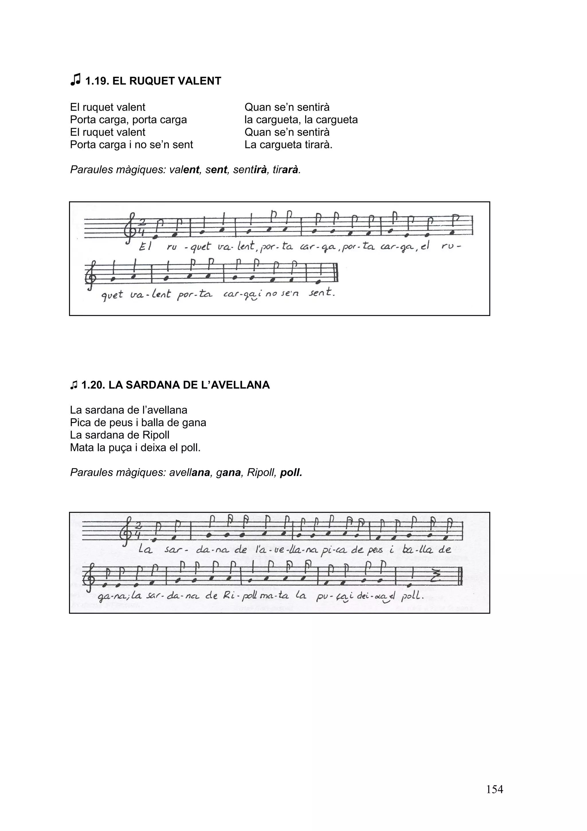 ♫ 1.19. EL RUQUET VALENT
El ruquet valent                     Quan se’n sentirà
Porta carga, porta carga             la cargueta, la cargueta
El ruquet valent                     Quan se’n sentirà
Porta carga i no se’n sent           La cargueta tirarà.

Paraules màgiques: valent, sent, sentirà, tirarà.




♫ 1.20. LA SARDANA DE L’AVELLANA

La sardana de l’avellana
Pica de peus i balla de gana
La sardana de Ripoll
Mata la puça i deixa el poll.

Paraules màgiques: avellana, gana, Ripoll, poll.




                                                                154
 