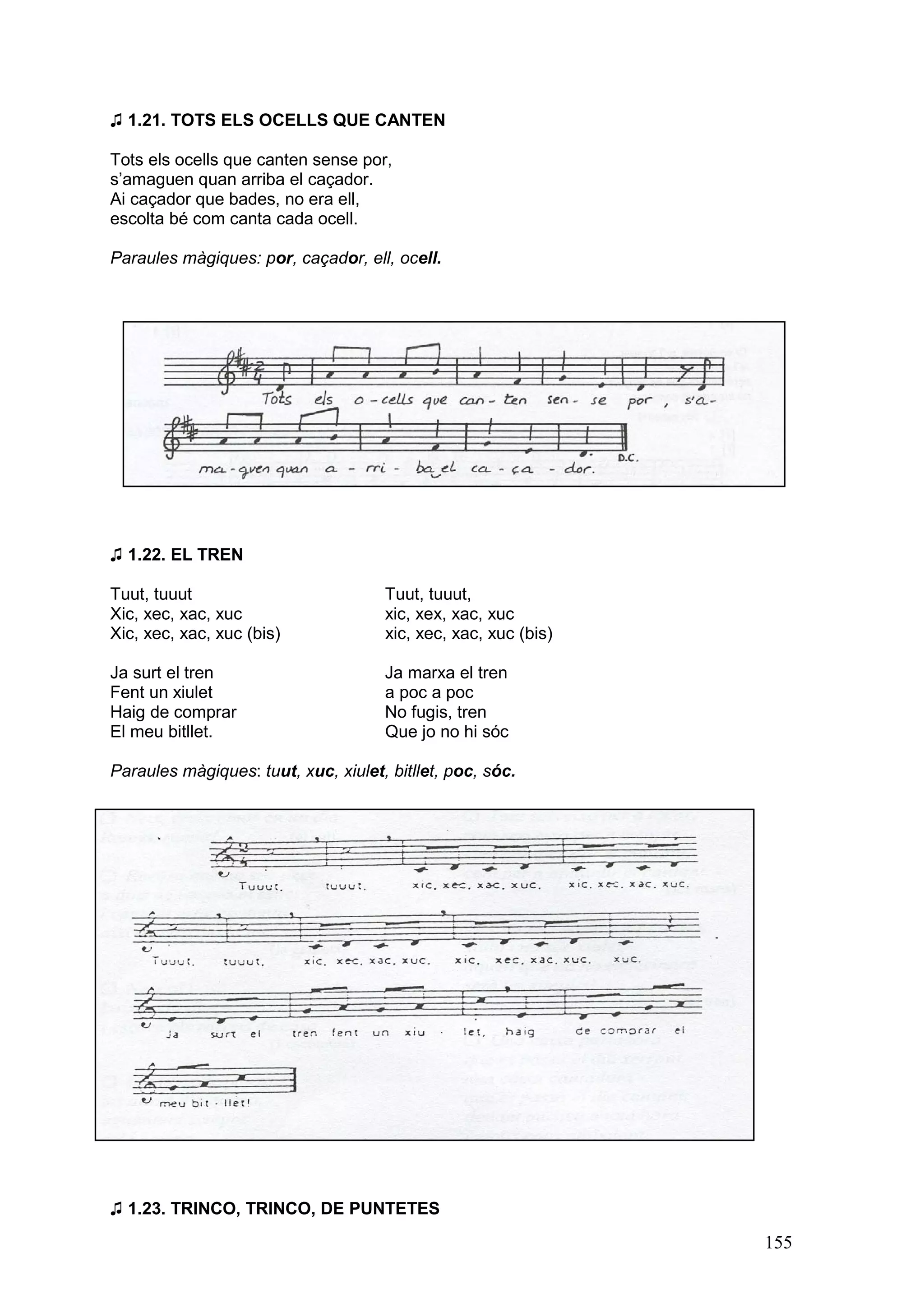 ♫ 1.21. TOTS ELS OCELLS QUE CANTEN

Tots els ocells que canten sense por,
s’amaguen quan arriba el caçador.
Ai caçador que bades, no era ell,
escolta bé com canta cada ocell.

Paraules màgiques: por, caçador, ell, ocell.




♫ 1.22. EL TREN

Tuut, tuuut                          Tuut, tuuut,
Xic, xec, xac, xuc                   xic, xex, xac, xuc
Xic, xec, xac, xuc (bis)             xic, xec, xac, xuc (bis)

Ja surt el tren                      Ja marxa el tren
Fent un xiulet                       a poc a poc
Haig de comprar                      No fugis, tren
El meu bitllet.                      Que jo no hi sóc

Paraules màgiques: tuut, xuc, xiulet, bitllet, poc, sóc.




♫ 1.23. TRINCO, TRINCO, DE PUNTETES
                                                                155
 