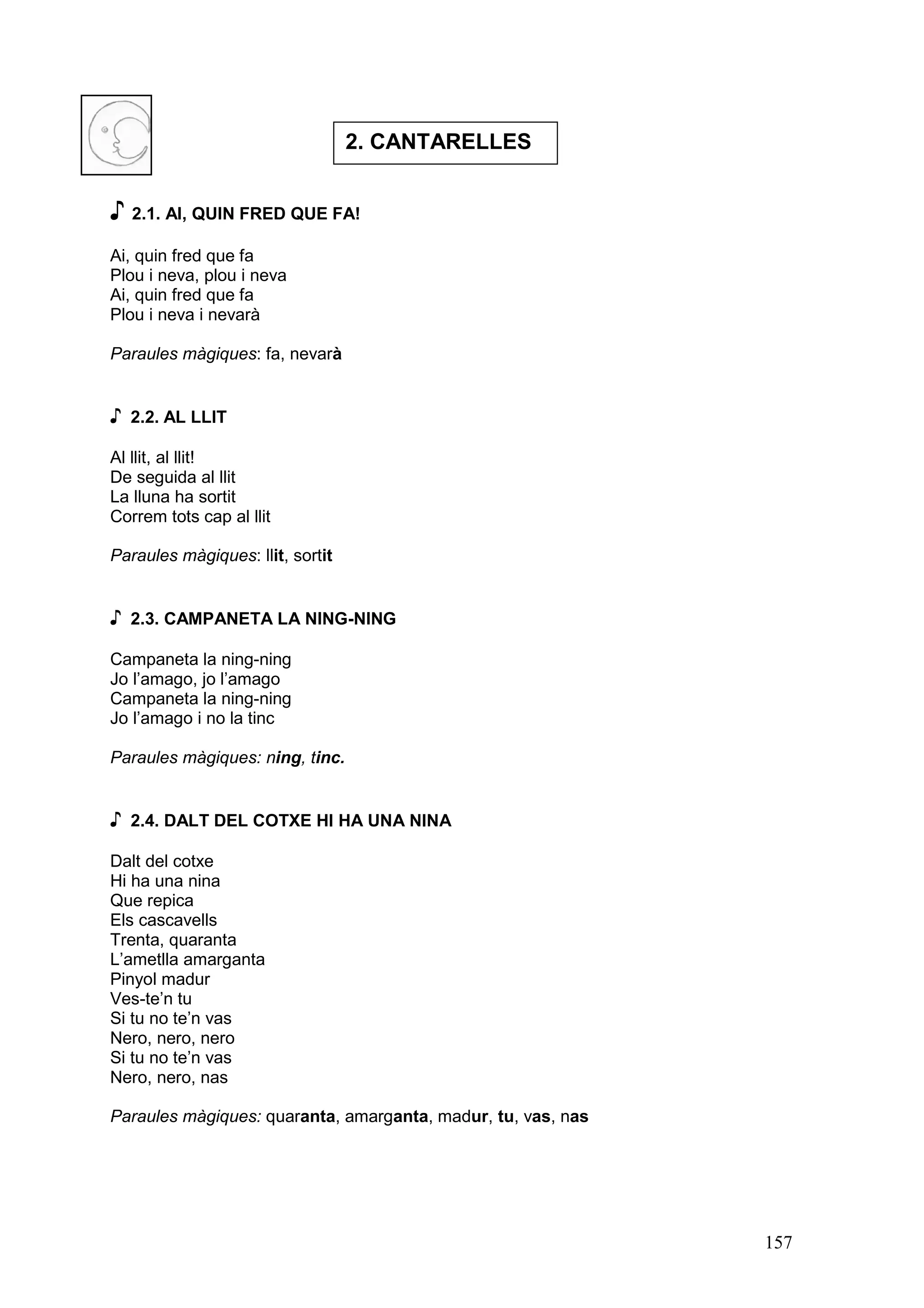 2. CANTARELLES


♪ 2.1. AI, QUIN FRED QUE FA!
Ai, quin fred que fa
Plou i neva, plou i neva
Ai, quin fred que fa
Plou i neva i nevarà

Paraules màgiques: fa, nevarà


♪   2.2. AL LLIT

Al llit, al llit!
De seguida al llit
La lluna ha sortit
Correm tots cap al llit

Paraules màgiques: llit, sortit


♪   2.3. CAMPANETA LA NING-NING

Campaneta la ning-ning
Jo l’amago, jo l’amago
Campaneta la ning-ning
Jo l’amago i no la tinc

Paraules màgiques: ning, tinc.


♪   2.4. DALT DEL COTXE HI HA UNA NINA

Dalt del cotxe
Hi ha una nina
Que repica
Els cascavells
Trenta, quaranta
L’ametlla amarganta
Pinyol madur
Ves-te’n tu
Si tu no te’n vas
Nero, nero, nero
Si tu no te’n vas
Nero, nero, nas

Paraules màgiques: quaranta, amarganta, madur, tu, vas, nas




                                                              157
 