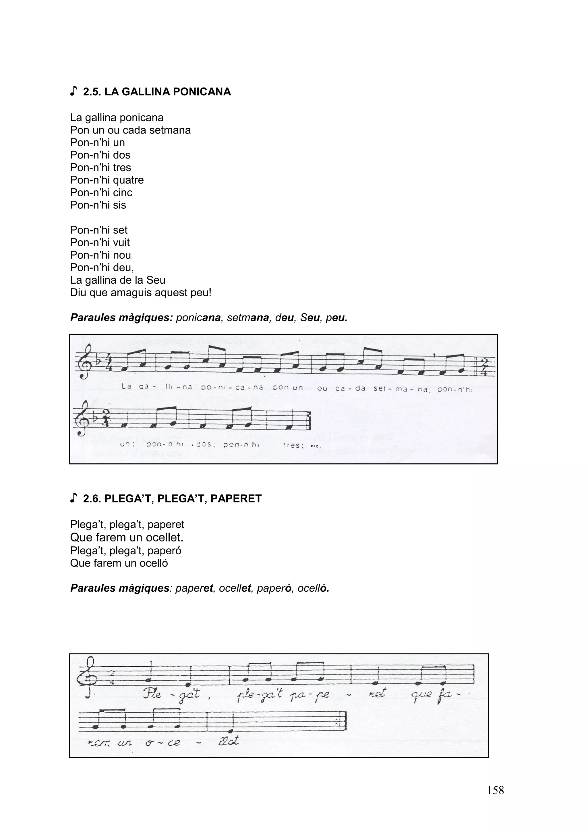 ♪   2.5. LA GALLINA PONICANA

La gallina ponicana
Pon un ou cada setmana
Pon-n’hi un
Pon-n’hi dos
Pon-n’hi tres
Pon-n’hi quatre
Pon-n’hi cinc
Pon-n’hi sis

Pon-n’hi set
Pon-n’hi vuit
Pon-n’hi nou
Pon-n’hi deu,
La gallina de la Seu
Diu que amaguis aquest peu!

Paraules màgiques: ponicana, setmana, deu, Seu, peu.




♪   2.6. PLEGA’T, PLEGA’T, PAPERET

Plega’t, plega’t, paperet
Que farem un ocellet.
Plega’t, plega’t, paperó
Que farem un ocelló

Paraules màgiques: paperet, ocellet, paperó, ocelló.




                                                       158
 