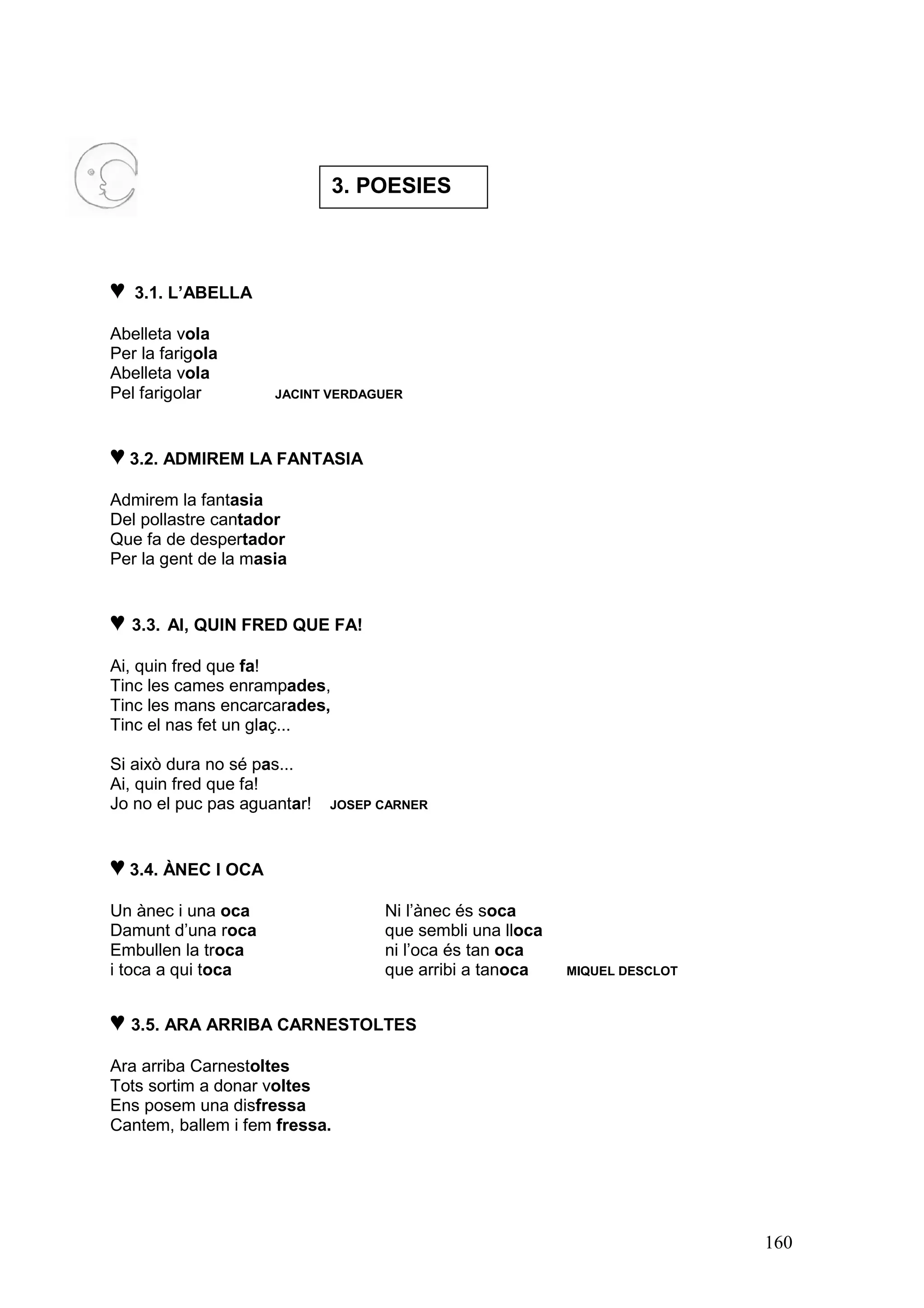 3. POESIES



♥   3.1. L’ABELLA

Abelleta vola
Per la farigola
Abelleta vola
Pel farigolar        JACINT VERDAGUER




♥ 3.2. ADMIREM LA FANTASIA
Admirem la fantasia
Del pollastre cantador
Que fa de despertador
Per la gent de la masia


♥ 3.3. AI, QUIN FRED QUE FA!
Ai, quin fred que fa!
Tinc les cames enrampades,
Tinc les mans encarcarades,
Tinc el nas fet un glaç...

Si això dura no sé pas...
Ai, quin fred que fa!
Jo no el puc pas aguantar!   JOSEP CARNER




♥ 3.4. ÀNEC I OCA
Un ànec i una oca                  Ni l’ànec és soca
Damunt d’una roca                  que sembli una lloca
Embullen la troca                  ni l’oca és tan oca
i toca a qui toca                  que arribi a tanoca    MIQUEL DESCLOT



♥ 3.5. ARA ARRIBA CARNESTOLTES
Ara arriba Carnestoltes
Tots sortim a donar voltes
Ens posem una disfressa
Cantem, ballem i fem fressa.




                                                                           160
 