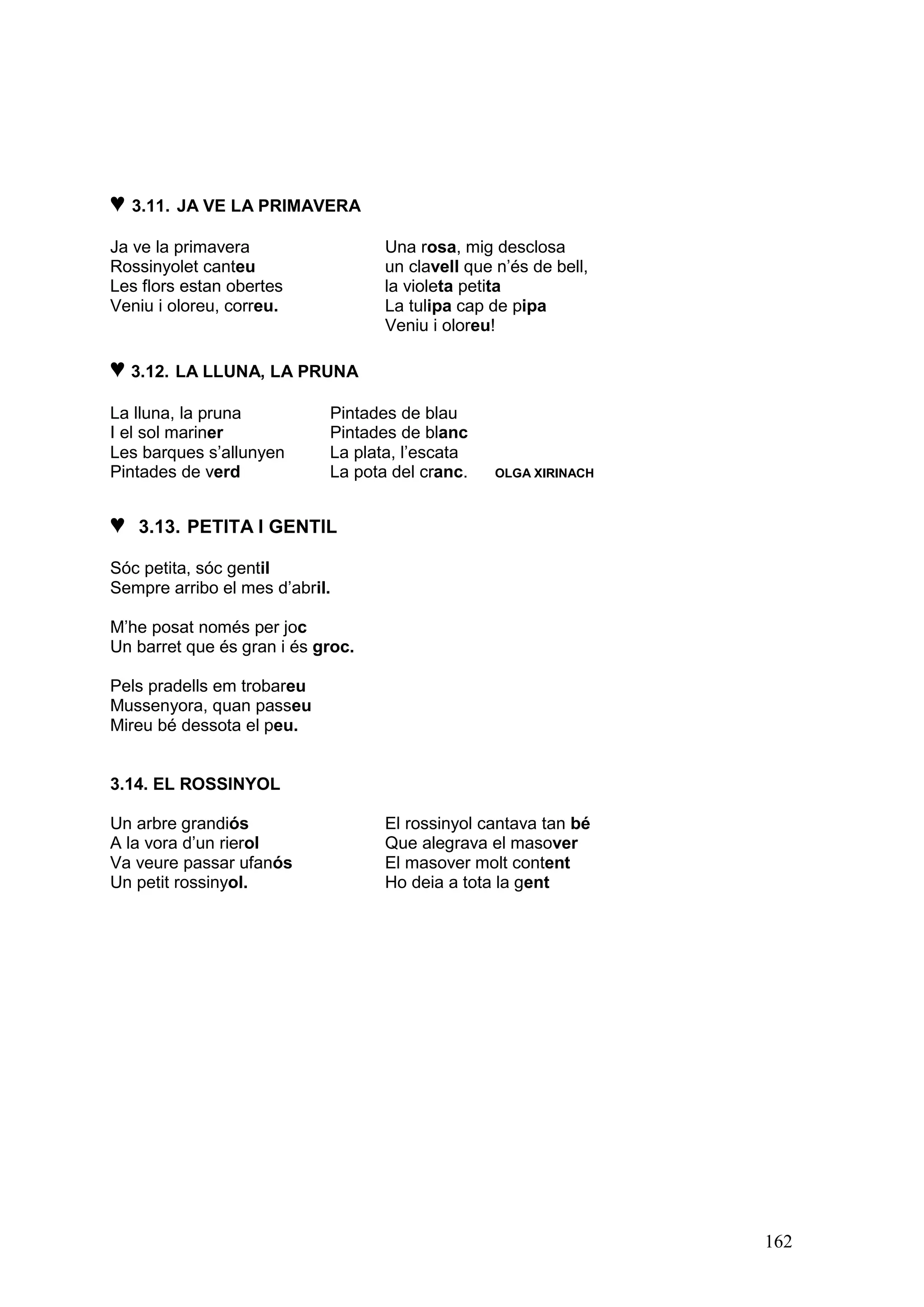 ♥ 3.11. JA VE LA PRIMAVERA
Ja ve la primavera                 Una rosa, mig desclosa
Rossinyolet canteu                 un clavell que n’és de bell,
Les flors estan obertes            la violeta petita
Veniu i oloreu, correu.            La tulipa cap de pipa
                                   Veniu i oloreu!

♥ 3.12. LA LLUNA, LA PRUNA
La lluna, la pruna          Pintades de blau
I el sol mariner            Pintades de blanc
Les barques s’allunyen      La plata, l’escata
Pintades de verd            La pota del cranc.    OLGA XIRINACH



♥   3.13. PETITA I GENTIL

Sóc petita, sóc gentil
Sempre arribo el mes d’abril.

M’he posat només per joc
Un barret que és gran i és groc.

Pels pradells em trobareu
Mussenyora, quan passeu
Mireu bé dessota el peu.


3.14. EL ROSSINYOL

Un arbre grandiós                  El rossinyol cantava tan bé
A la vora d’un rierol              Que alegrava el masover
Va veure passar ufanós             El masover molt content
Un petit rossinyol.                Ho deia a tota la gent




                                                                  162
 