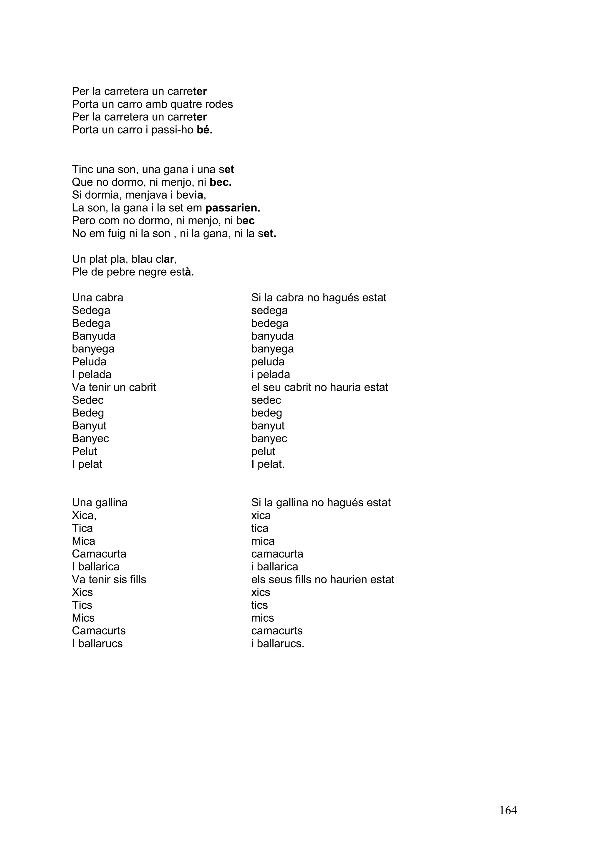 Per la carretera un carreter
Porta un carro amb quatre rodes
Per la carretera un carreter
Porta un carro i passi-ho bé.


Tinc una son, una gana i una set
Que no dormo, ni menjo, ni bec.
Si dormia, menjava i bevia,
La son, la gana i la set em passarien.
Pero com no dormo, ni menjo, ni bec
No em fuig ni la son , ni la gana, ni la set.

Un plat pla, blau clar,
Ple de pebre negre està.

Una cabra                              Si la cabra no hagués estat
Sedega                                 sedega
Bedega                                 bedega
Banyuda                                banyuda
banyega                                banyega
Peluda                                 peluda
I pelada                               i pelada
Va tenir un cabrit                     el seu cabrit no hauria estat
Sedec                                  sedec
Bedeg                                  bedeg
Banyut                                 banyut
Banyec                                 banyec
Pelut                                  pelut
I pelat                                I pelat.


Una gallina                            Si la gallina no hagués estat
Xica,                                  xica
Tica                                   tica
Mica                                   mica
Camacurta                              camacurta
I ballarica                            i ballarica
Va tenir sis fills                     els seus fills no haurien estat
Xics                                   xics
Tics                                   tics
Mics                                   mics
Camacurts                              camacurts
I ballarucs                            i ballarucs.




                                                                         164
 
