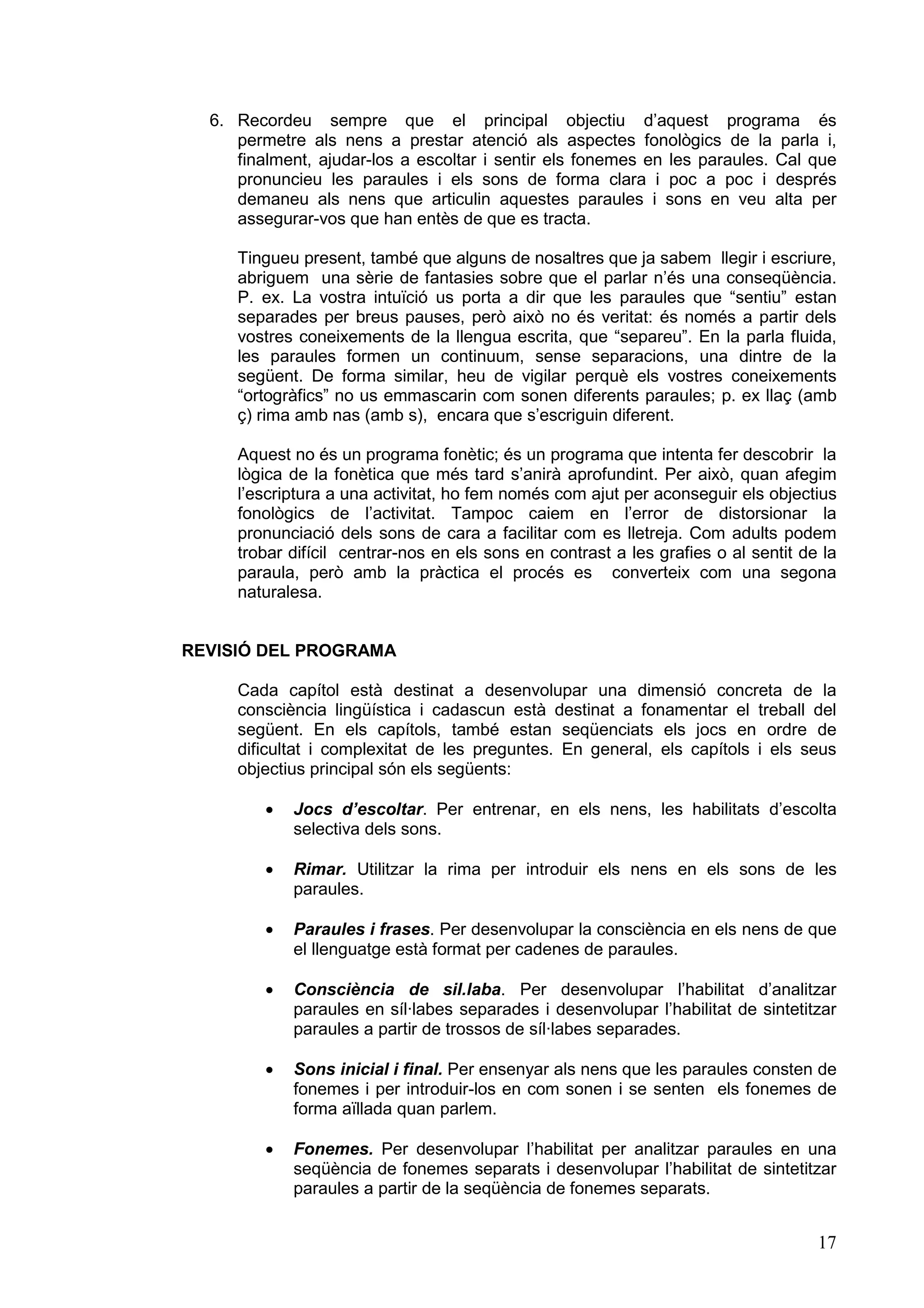 6. Recordeu sempre que el principal objectiu d’aquest programa és
     permetre als nens a prestar atenció als aspectes fonològics de la parla i,
     finalment, ajudar-los a escoltar i sentir els fonemes en les paraules. Cal que
     pronuncieu les paraules i els sons de forma clara i poc a poc i després
     demaneu als nens que articulin aquestes paraules i sons en veu alta per
     assegurar-vos que han entès de que es tracta.

     Tingueu present, també que alguns de nosaltres que ja sabem llegir i escriure,
     abriguem una sèrie de fantasies sobre que el parlar n’és una conseqüència.
     P. ex. La vostra intuïció us porta a dir que les paraules que “sentiu” estan
     separades per breus pauses, però això no és veritat: és només a partir dels
     vostres coneixements de la llengua escrita, que “separeu”. En la parla fluida,
     les paraules formen un continuum, sense separacions, una dintre de la
     següent. De forma similar, heu de vigilar perquè els vostres coneixements
     “ortogràfics” no us emmascarin com sonen diferents paraules; p. ex llaç (amb
     ç) rima amb nas (amb s), encara que s’escriguin diferent.

     Aquest no és un programa fonètic; és un programa que intenta fer descobrir la
     lògica de la fonètica que més tard s’anirà aprofundint. Per això, quan afegim
     l’escriptura a una activitat, ho fem només com ajut per aconseguir els objectius
     fonològics de l’activitat. Tampoc caiem en l’error de distorsionar la
     pronunciació dels sons de cara a facilitar com es lletreja. Com adults podem
     trobar difícil centrar-nos en els sons en contrast a les grafies o al sentit de la
     paraula, però amb la pràctica el procés es converteix com una segona
     naturalesa.


REVISIÓ DEL PROGRAMA

     Cada capítol està destinat a desenvolupar una dimensió concreta de la
     consciència lingüística i cadascun està destinat a fonamentar el treball del
     següent. En els capítols, també estan seqüenciats els jocs en ordre de
     dificultat i complexitat de les preguntes. En general, els capítols i els seus
     objectius principal són els següents:

         ·   Jocs d’escoltar. Per entrenar, en els nens, les habilitats d’escolta
             selectiva dels sons.

         ·   Rimar. Utilitzar la rima per introduir els nens en els sons de les
             paraules.

         ·   Paraules i frases. Per desenvolupar la consciència en els nens de que
             el llenguatge està format per cadenes de paraules.

         ·   Consciència de sil.laba. Per desenvolupar l’habilitat d’analitzar
             paraules en síl·labes separades i desenvolupar l’habilitat de sintetitzar
             paraules a partir de trossos de síl·labes separades.

         ·   Sons inicial i final. Per ensenyar als nens que les paraules consten de
             fonemes i per introduir-los en com sonen i se senten els fonemes de
             forma aïllada quan parlem.

         ·   Fonemes. Per desenvolupar l’habilitat per analitzar paraules en una
             seqüència de fonemes separats i desenvolupar l’habilitat de sintetitzar
             paraules a partir de la seqüència de fonemes separats.


                                                                                    17
 