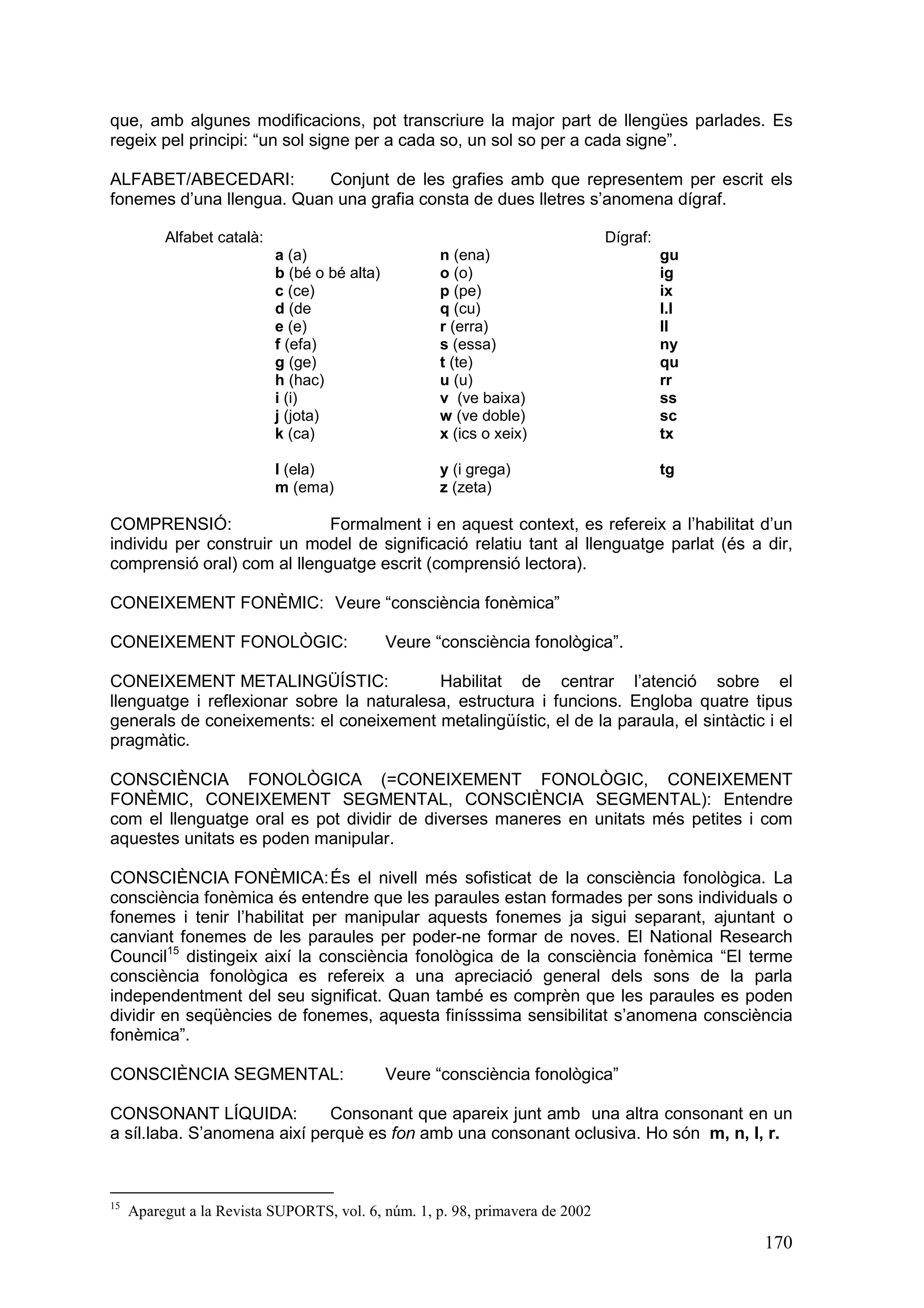 que, amb algunes modificacions, pot transcriure la major part de llengües parlades. Es
regeix pel principi: “un sol signe per a cada so, un sol so per a cada signe”.

ALFABET/ABECEDARI:         Conjunt de les grafies amb que representem per escrit els
fonemes d’una llengua. Quan una grafia consta de dues lletres s’anomena dígraf.

          Alfabet català:                                                      Dígraf:
                            a (a)                     n (ena)                            gu
                            b (bé o bé alta)          o (o)                              ig
                            c (ce)                    p (pe)                             ix
                            d (de                     q (cu)                             l.l
                            e (e)                     r (erra)                           ll
                            f (efa)                   s (essa)                           ny
                            g (ge)                    t (te)                             qu
                            h (hac)                   u (u)                              rr
                            i (i)                     v (ve baixa)                       ss
                            j (jota)                  w (ve doble)                       sc
                            k (ca)                    x (ics o xeix)                     tx

                            l (ela)                   y (i grega)                        tg
                            m (ema)                   z (zeta)

COMPRENSIÓ:                  Formalment i en aquest context, es refereix a l’habilitat d’un
individu per construir un model de significació relatiu tant al llenguatge parlat (és a dir,
comprensió oral) com al llenguatge escrit (comprensió lectora).

CONEIXEMENT FONÈMIC: Veure “consciència fonèmica”

CONEIXEMENT FONOLÒGIC:                         Veure “consciència fonològica”.

CONEIXEMENT METALINGÜÍSTIC:                Habilitat de centrar l’atenció sobre el
llenguatge i reflexionar sobre la naturalesa, estructura i funcions. Engloba quatre tipus
generals de coneixements: el coneixement metalingüístic, el de la paraula, el sintàctic i el
pragmàtic.

CONSCIÈNCIA FONOLÒGICA (=CONEIXEMENT FONOLÒGIC, CONEIXEMENT
FONÈMIC, CONEIXEMENT SEGMENTAL, CONSCIÈNCIA SEGMENTAL): Entendre
com el llenguatge oral es pot dividir de diverses maneres en unitats més petites i com
aquestes unitats es poden manipular.

CONSCIÈNCIA FONÈMICA: És el nivell més sofisticat de la consciència fonològica. La
consciència fonèmica és entendre que les paraules estan formades per sons individuals o
fonemes i tenir l’habilitat per manipular aquests fonemes ja sigui separant, ajuntant o
canviant fonemes de les paraules per poder-ne formar de noves. El National Research
Council15 distingeix així la consciència fonològica de la consciència fonèmica “El terme
consciència fonològica es refereix a una apreciació general dels sons de la parla
independentment del seu significat. Quan també es comprèn que les paraules es poden
dividir en seqüències de fonemes, aquesta finísssima sensibilitat s’anomena consciència
fonèmica”.

CONSCIÈNCIA SEGMENTAL:                         Veure “consciència fonològica”

CONSONANT LÍQUIDA:           Consonant que apareix junt amb una altra consonant en un
a síl.laba. S’anomena així perquè es fon amb una consonant oclusiva. Ho són m, n, l, r.



15
     Aparegut a la Revista SUPORTS, vol. 6, núm. 1, p. 98, primavera de 2002

                                                                                               170
 
