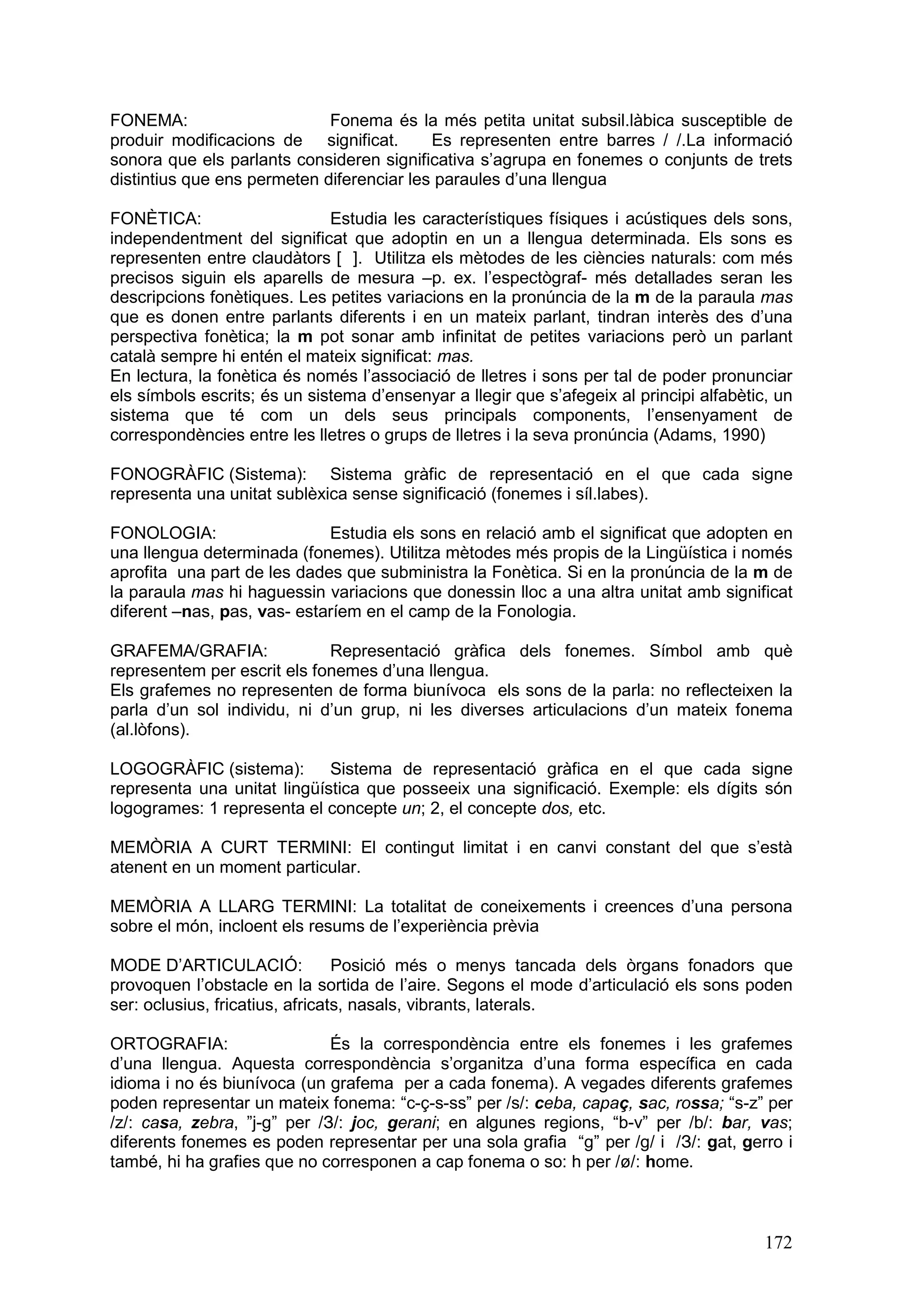 FONEMA:                      Fonema és la més petita unitat subsil.làbica susceptible de
produir modificacions de significat.       Es representen entre barres / /.La informació
sonora que els parlants consideren significativa s’agrupa en fonemes o conjunts de trets
distintius que ens permeten diferenciar les paraules d’una llengua

FONÈTICA:                     Estudia les característiques físiques i acústiques dels sons,
independentment del significat que adoptin en un a llengua determinada. Els sons es
representen entre claudàtors [ ]. Utilitza els mètodes de les ciències naturals: com més
precisos siguin els aparells de mesura –p. ex. l’espectògraf- més detallades seran les
descripcions fonètiques. Les petites variacions en la pronúncia de la m de la paraula mas
que es donen entre parlants diferents i en un mateix parlant, tindran interès des d’una
perspectiva fonètica; la m pot sonar amb infinitat de petites variacions però un parlant
català sempre hi entén el mateix significat: mas.
En lectura, la fonètica és només l’associació de lletres i sons per tal de poder pronunciar
els símbols escrits; és un sistema d’ensenyar a llegir que s’afegeix al principi alfabètic, un
sistema que té com un dels seus principals components, l’ensenyament de
correspondències entre les lletres o grups de lletres i la seva pronúncia (Adams, 1990)

FONOGRÀFIC (Sistema): Sistema gràfic de representació en el que cada signe
representa una unitat sublèxica sense significació (fonemes i síl.labes).

FONOLOGIA:                   Estudia els sons en relació amb el significat que adopten en
una llengua determinada (fonemes). Utilitza mètodes més propis de la Lingüística i només
aprofita una part de les dades que subministra la Fonètica. Si en la pronúncia de la m de
la paraula mas hi haguessin variacions que donessin lloc a una altra unitat amb significat
diferent –nas, pas, vas- estaríem en el camp de la Fonologia.

GRAFEMA/GRAFIA:              Representació gràfica dels fonemes. Símbol amb què
representem per escrit els fonemes d’una llengua.
Els grafemes no representen de forma biunívoca els sons de la parla: no reflecteixen la
parla d’un sol individu, ni d’un grup, ni les diverses articulacions d’un mateix fonema
(al.lòfons).

LOGOGRÀFIC (sistema):        Sistema de representació gràfica en el que cada signe
representa una unitat lingüística que posseeix una significació. Exemple: els dígits són
logogrames: 1 representa el concepte un; 2, el concepte dos, etc.

MEMÒRIA A CURT TERMINI: El contingut limitat i en canvi constant del que s’està
atenent en un moment particular.

MEMÒRIA A LLARG TERMINI: La totalitat de coneixements i creences d’una persona
sobre el món, incloent els resums de l’experiència prèvia

MODE D’ARTICULACIÓ:              Posició més o menys tancada dels òrgans fonadors que
provoquen l’obstacle en la sortida de l’aire. Segons el mode d’articulació els sons poden
ser: oclusius, fricatius, africats, nasals, vibrants, laterals.

ORTOGRAFIA:                   És la correspondència entre els fonemes i les grafemes
d’una llengua. Aquesta correspondència s’organitza d’una forma específica en cada
idioma i no és biunívoca (un grafema per a cada fonema). A vegades diferents grafemes
poden representar un mateix fonema: “c-ç-s-ss” per /s/: ceba, capaç, sac, rossa; “s-z” per
/z/: casa, zebra, ”j-g” per /З/: joc, gerani; en algunes regions, “b-v” per /b/: bar, vas;
diferents fonemes es poden representar per una sola grafia “g” per /g/ i /З/: gat, gerro i
també, hi ha grafies que no corresponen a cap fonema o so: h per /ø/: home.



                                                                                          172
 
