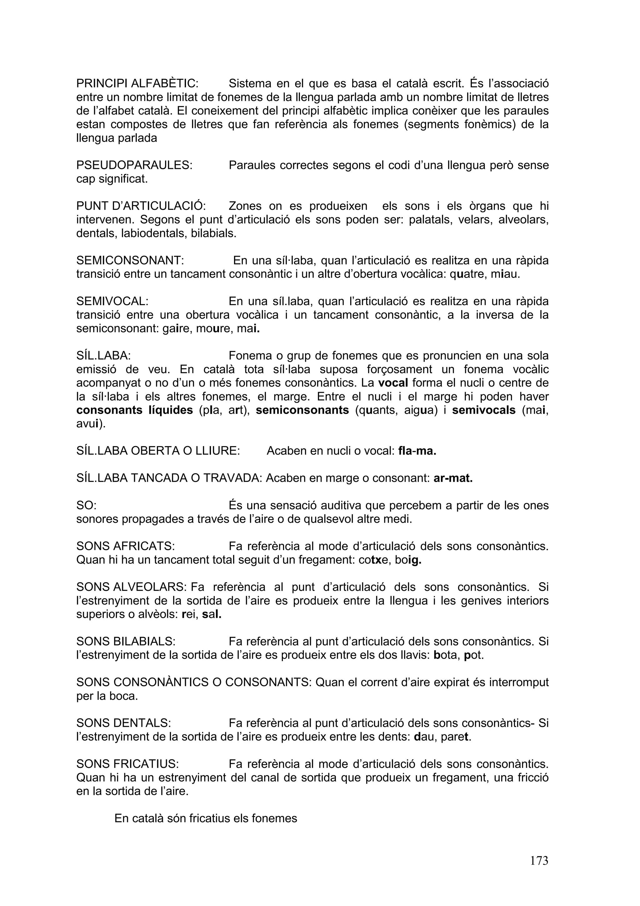 PRINCIPI ALFABÈTIC:            Sistema en el que es basa el català escrit. És l’associació
entre un nombre limitat de fonemes de la llengua parlada amb un nombre limitat de lletres
de l’alfabet català. El coneixement del principi alfabètic implica conèixer que les paraules
estan compostes de lletres que fan referència als fonemes (segments fonèmics) de la
llengua parlada

PSEUDOPARAULES:              Paraules correctes segons el codi d’una llengua però sense
cap significat.

PUNT D’ARTICULACIÓ:            Zones on es produeixen els sons i els òrgans que hi
intervenen. Segons el punt d’articulació els sons poden ser: palatals, velars, alveolars,
dentals, labiodentals, bilabials.

SEMICONSONANT:                En una síl·laba, quan l’articulació es realitza en una ràpida
transició entre un tancament consonàntic i un altre d’obertura vocàlica: quatre, miau.

SEMIVOCAL:                  En una síl.laba, quan l’articulació es realitza en una ràpida
transició entre una obertura vocàlica i un tancament consonàntic, a la inversa de la
semiconsonant: gaire, moure, mai.

SÍL.LABA:                    Fonema o grup de fonemes que es pronuncien en una sola
emissió de veu. En català tota síl·laba suposa forçosament un fonema vocàlic
acompanyat o no d’un o més fonemes consonàntics. La vocal forma el nucli o centre de
la síl·laba i els altres fonemes, el marge. Entre el nucli i el marge hi poden haver
consonants líquides (pla, art), semiconsonants (quants, aigua) i semivocals (mai,
avui).

SÍL.LABA OBERTA O LLIURE:            Acaben en nucli o vocal: fla-ma.

SÍL.LABA TANCADA O TRAVADA: Acaben en marge o consonant: ar-mat.

SO:                        És una sensació auditiva que percebem a partir de les ones
sonores propagades a través de l’aire o de qualsevol altre medi.

SONS AFRICATS:             Fa referència al mode d’articulació dels sons consonàntics.
Quan hi ha un tancament total seguit d’un fregament: cotxe, boig.

SONS ALVEOLARS: Fa referència al punt d’articulació dels sons consonàntics. Si
l’estrenyiment de la sortida de l’aire es produeix entre la llengua i les genives interiors
superiors o alvèols: rei, sal.

SONS BILABIALS:               Fa referència al punt d’articulació dels sons consonàntics. Si
l’estrenyiment de la sortida de l’aire es produeix entre els dos llavis: bota, pot.

SONS CONSONÀNTICS O CONSONANTS: Quan el corrent d’aire expirat és interromput
per la boca.

SONS DENTALS:                 Fa referència al punt d’articulació dels sons consonàntics- Si
l’estrenyiment de la sortida de l’aire es produeix entre les dents: dau, paret.

SONS FRICATIUS:            Fa referència al mode d’articulació dels sons consonàntics.
Quan hi ha un estrenyiment del canal de sortida que produeix un fregament, una fricció
en la sortida de l’aire.

       En català són fricatius els fonemes


                                                                                        173
 
