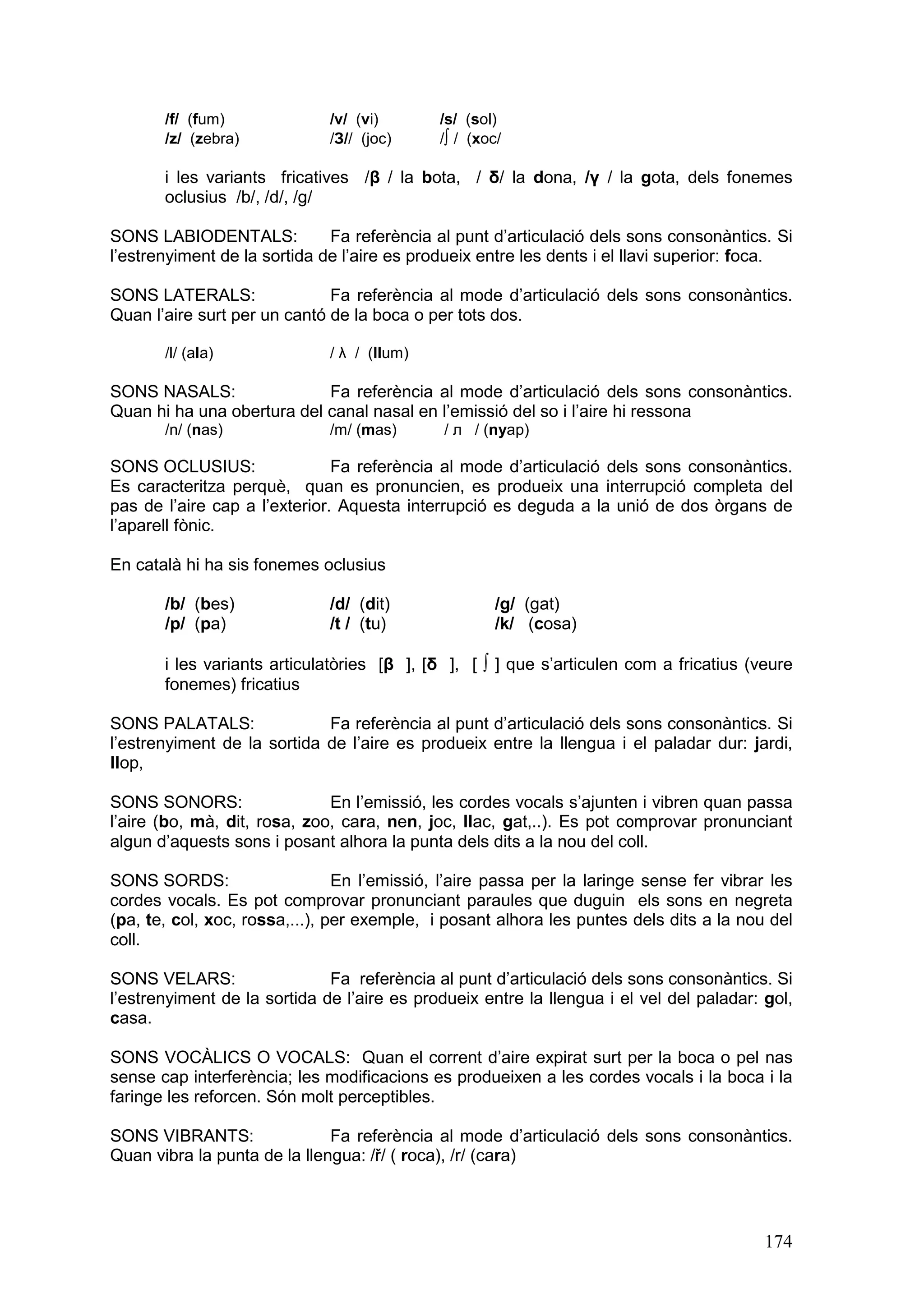 /f/ (fum)              /v/ (vi)       /s/ (sol)
       /z/ (zebra)            /З// (joc)     /∫ / (xoc/

       i les variants fricatives /β / la bota, / δ/ la dona, /γ / la gota, dels fonemes
       oclusius /b/, /d/, /g/

SONS LABIODENTALS:            Fa referència al punt d’articulació dels sons consonàntics. Si
l’estrenyiment de la sortida de l’aire es produeix entre les dents i el llavi superior: foca.

SONS LATERALS:                Fa referència al mode d’articulació dels sons consonàntics.
Quan l’aire surt per un cantó de la boca o per tots dos.

       /l/ (ala)              / λ / (llum)

SONS NASALS:                Fa referència al mode d’articulació dels sons consonàntics.
Quan hi ha una obertura del canal nasal en l’emissió del so i l’aire hi ressona
       /n/ (nas)              /m/ (mas)       / л / (nyap)

SONS OCLUSIUS:                 Fa referència al mode d’articulació dels sons consonàntics.
Es caracteritza perquè, quan es pronuncien, es produeix una interrupció completa del
pas de l’aire cap a l’exterior. Aquesta interrupció es deguda a la unió de dos òrgans de
l’aparell fònic.

En català hi ha sis fonemes oclusius

       /b/ (bes)              /d/ (dit)              /g/ (gat)
       /p/ (pa)               /t / (tu)              /k/ (cosa)

       i les variants articulatòries [β ], [δ ], [ ∫ ] que s’articulen com a fricatius (veure
       fonemes) fricatius

SONS PALATALS:               Fa referència al punt d’articulació dels sons consonàntics. Si
l’estrenyiment de la sortida de l’aire es produeix entre la llengua i el paladar dur: jardi,
llop,

SONS SONORS:                  En l’emissió, les cordes vocals s’ajunten i vibren quan passa
l’aire (bo, mà, dit, rosa, zoo, cara, nen, joc, llac, gat,..). Es pot comprovar pronunciant
algun d’aquests sons i posant alhora la punta dels dits a la nou del coll.

SONS SORDS:                     En l’emissió, l’aire passa per la laringe sense fer vibrar les
cordes vocals. Es pot comprovar pronunciant paraules que duguin els sons en negreta
(pa, te, col, xoc, rossa,...), per exemple, i posant alhora les puntes dels dits a la nou del
coll.

SONS VELARS:                  Fa referència al punt d’articulació dels sons consonàntics. Si
l’estrenyiment de la sortida de l’aire es produeix entre la llengua i el vel del paladar: gol,
casa.

SONS VOCÀLICS O VOCALS: Quan el corrent d’aire expirat surt per la boca o pel nas
sense cap interferència; les modificacions es produeixen a les cordes vocals i la boca i la
faringe les reforcen. Són molt perceptibles.

SONS VIBRANTS:                Fa referència al mode d’articulació dels sons consonàntics.
Quan vibra la punta de la llengua: /ř/ ( roca), /r/ (cara)




                                                                                          174
 