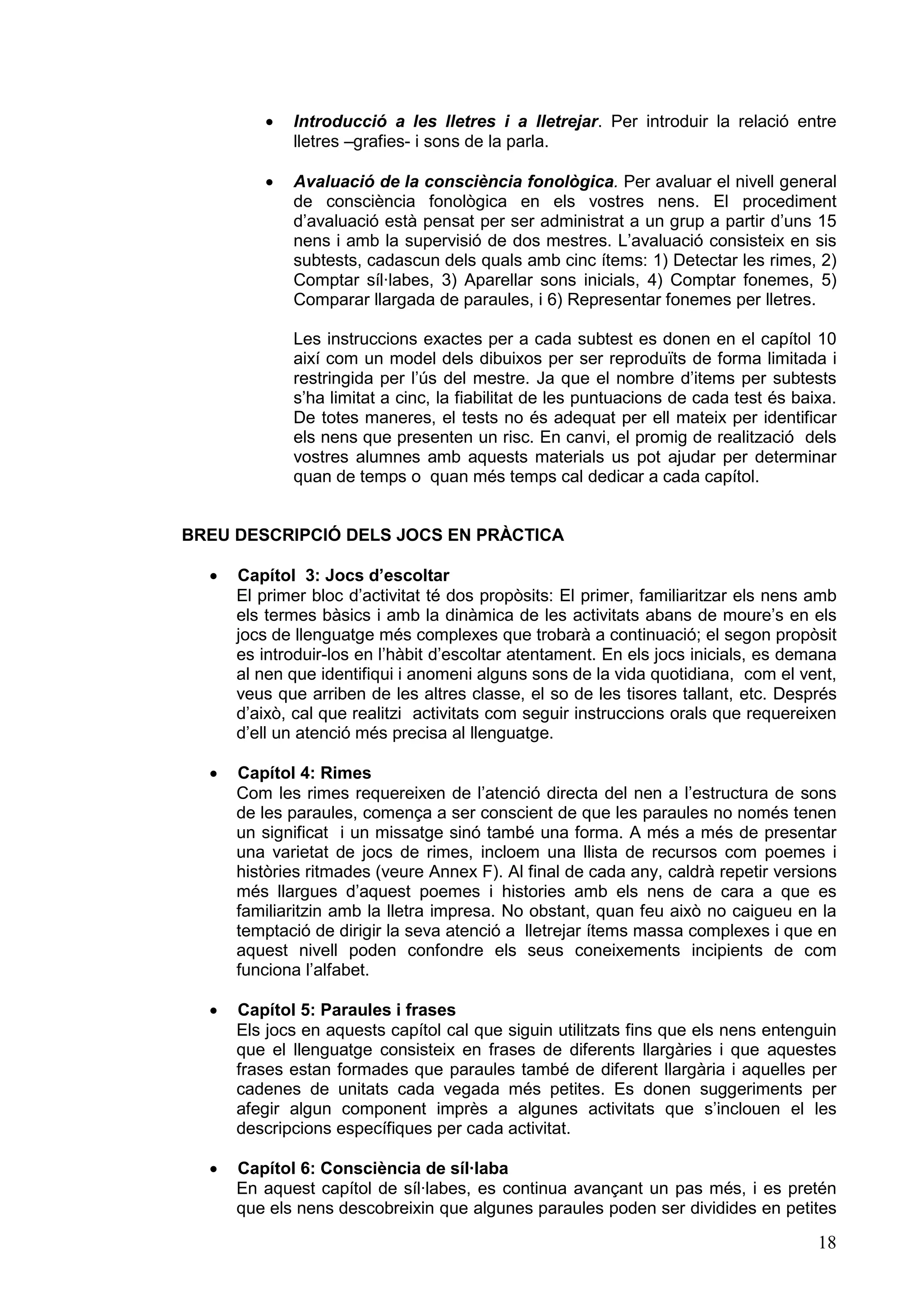 ·   Introducció a les lletres i a lletrejar. Per introduir la relació entre
             lletres –grafies- i sons de la parla.

         ·   Avaluació de la consciència fonològica. Per avaluar el nivell general
             de consciència fonològica en els vostres nens. El procediment
             d’avaluació està pensat per ser administrat a un grup a partir d’uns 15
             nens i amb la supervisió de dos mestres. L’avaluació consisteix en sis
             subtests, cadascun dels quals amb cinc ítems: 1) Detectar les rimes, 2)
             Comptar síl·labes, 3) Aparellar sons inicials, 4) Comptar fonemes, 5)
             Comparar llargada de paraules, i 6) Representar fonemes per lletres.

             Les instruccions exactes per a cada subtest es donen en el capítol 10
             així com un model dels dibuixos per ser reproduïts de forma limitada i
             restringida per l’ús del mestre. Ja que el nombre d’items per subtests
             s’ha limitat a cinc, la fiabilitat de les puntuacions de cada test és baixa.
             De totes maneres, el tests no és adequat per ell mateix per identificar
             els nens que presenten un risc. En canvi, el promig de realització dels
             vostres alumnes amb aquests materials us pot ajudar per determinar
             quan de temps o quan més temps cal dedicar a cada capítol.


BREU DESCRIPCIÓ DELS JOCS EN PRÀCTICA

  ·   Capítol 3: Jocs d’escoltar
      El primer bloc d’activitat té dos propòsits: El primer, familiaritzar els nens amb
      els termes bàsics i amb la dinàmica de les activitats abans de moure’s en els
      jocs de llenguatge més complexes que trobarà a continuació; el segon propòsit
      es introduir-los en l’hàbit d’escoltar atentament. En els jocs inicials, es demana
      al nen que identifiqui i anomeni alguns sons de la vida quotidiana, com el vent,
      veus que arriben de les altres classe, el so de les tisores tallant, etc. Després
      d’això, cal que realitzi activitats com seguir instruccions orals que requereixen
      d’ell un atenció més precisa al llenguatge.

  ·   Capítol 4: Rimes
      Com les rimes requereixen de l’atenció directa del nen a l’estructura de sons
      de les paraules, comença a ser conscient de que les paraules no només tenen
      un significat i un missatge sinó també una forma. A més a més de presentar
      una varietat de jocs de rimes, incloem una llista de recursos com poemes i
      històries ritmades (veure Annex F). Al final de cada any, caldrà repetir versions
      més llargues d’aquest poemes i histories amb els nens de cara a que es
      familiaritzin amb la lletra impresa. No obstant, quan feu això no caigueu en la
      temptació de dirigir la seva atenció a lletrejar ítems massa complexes i que en
      aquest nivell poden confondre els seus coneixements incipients de com
      funciona l’alfabet.

  ·   Capítol 5: Paraules i frases
      Els jocs en aquests capítol cal que siguin utilitzats fins que els nens entenguin
      que el llenguatge consisteix en frases de diferents llargàries i que aquestes
      frases estan formades que paraules també de diferent llargària i aquelles per
      cadenes de unitats cada vegada més petites. Es donen suggeriments per
      afegir algun component imprès a algunes activitats que s’inclouen el les
      descripcions específiques per cada activitat.

  ·   Capítol 6: Consciència de síl·laba
      En aquest capítol de síl·labes, es continua avançant un pas més, i es pretén
      que els nens descobreixin que algunes paraules poden ser dividides en petites

                                                                                      18
 