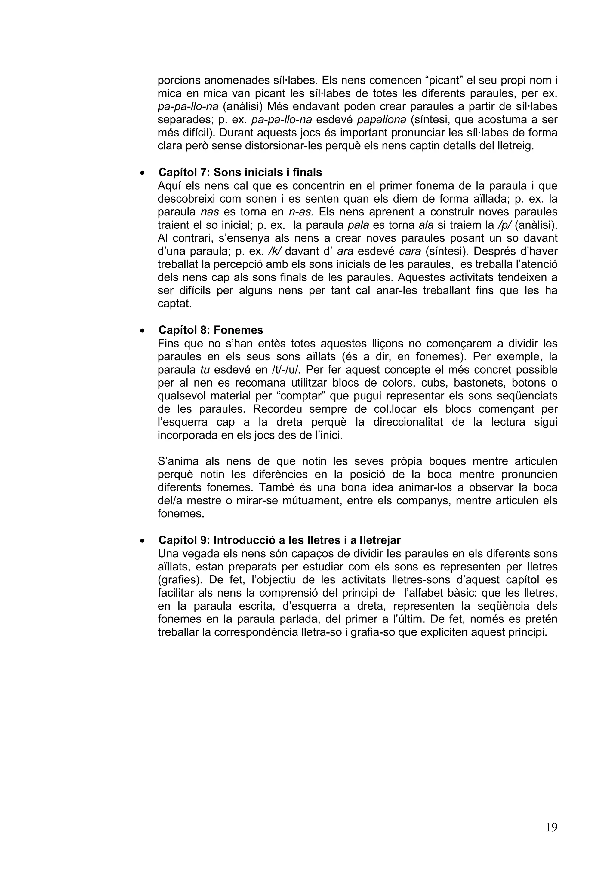porcions anomenades síl·labes. Els nens comencen “picant” el seu propi nom i
    mica en mica van picant les síl·labes de totes les diferents paraules, per ex.
    pa-pa-llo-na (anàlisi) Més endavant poden crear paraules a partir de síl·labes
    separades; p. ex. pa-pa-llo-na esdevé papallona (síntesi, que acostuma a ser
    més difícil). Durant aquests jocs és important pronunciar les síl·labes de forma
    clara però sense distorsionar-les perquè els nens captin detalls del lletreig.

·   Capítol 7: Sons inicials i finals
    Aquí els nens cal que es concentrin en el primer fonema de la paraula i que
    descobreixi com sonen i es senten quan els diem de forma aïllada; p. ex. la
    paraula nas es torna en n-as. Els nens aprenent a construir noves paraules
    traient el so inicial; p. ex. la paraula pala es torna ala si traiem la /p/ (anàlisi).
    Al contrari, s’ensenya als nens a crear noves paraules posant un so davant
    d’una paraula; p. ex. /k/ davant d’ ara esdevé cara (síntesi). Després d’haver
    treballat la percepció amb els sons inicials de les paraules, es treballa l’atenció
    dels nens cap als sons finals de les paraules. Aquestes activitats tendeixen a
    ser difícils per alguns nens per tant cal anar-les treballant fins que les ha
    captat.

·   Capítol 8: Fonemes
    Fins que no s’han entès totes aquestes lliçons no començarem a dividir les
    paraules en els seus sons aïllats (és a dir, en fonemes). Per exemple, la
    paraula tu esdevé en /t/-/u/. Per fer aquest concepte el més concret possible
    per al nen es recomana utilitzar blocs de colors, cubs, bastonets, botons o
    qualsevol material per “comptar” que pugui representar els sons seqüenciats
    de les paraules. Recordeu sempre de col.locar els blocs començant per
    l’esquerra cap a la dreta perquè la direccionalitat de la lectura sigui
    incorporada en els jocs des de l’inici.

    S’anima als nens de que notin les seves pròpia boques mentre articulen
    perquè notin les diferències en la posició de la boca mentre pronuncien
    diferents fonemes. També és una bona idea animar-los a observar la boca
    del/a mestre o mirar-se mútuament, entre els companys, mentre articulen els
    fonemes.

·   Capítol 9: Introducció a les lletres i a lletrejar
    Una vegada els nens són capaços de dividir les paraules en els diferents sons
    aïllats, estan preparats per estudiar com els sons es representen per lletres
    (grafies). De fet, l’objectiu de les activitats lletres-sons d’aquest capítol es
    facilitar als nens la comprensió del principi de l’alfabet bàsic: que les lletres,
    en la paraula escrita, d’esquerra a dreta, representen la seqüència dels
    fonemes en la paraula parlada, del primer a l’últim. De fet, només es pretén
    treballar la correspondència lletra-so i grafia-so que expliciten aquest principi.




                                                                                       19
 