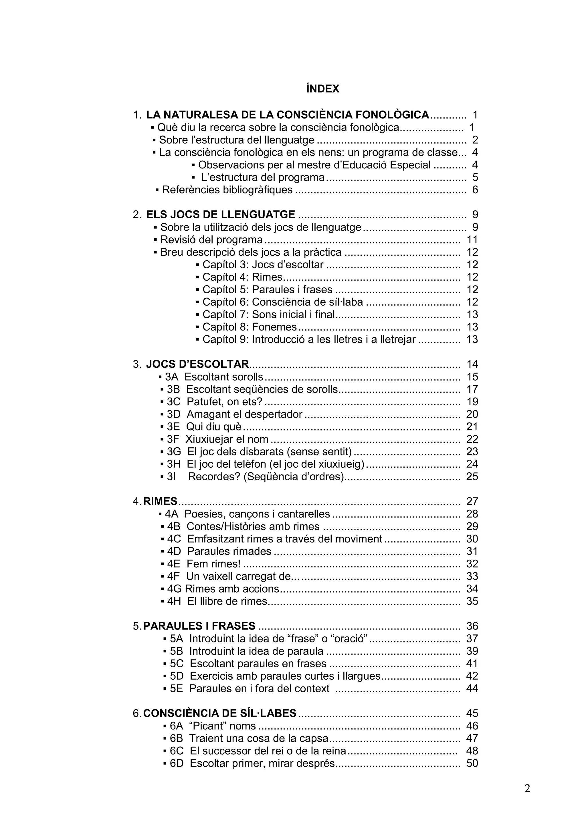 ÍNDEX

1. LA NATURALESA DE LA CONSCIÈNCIA FONOLÒGICA............ 1
    ▪ Què diu la recerca sobre la consciència fonològica..................... 1
    ▪ Sobre l’estructura del llenguatge ................................................. 2
    ▪ La consciència fonològica en els nens: un programa de classe... 4
            ▪ Observacions per al mestre d’Educació Especial ........... 4
            ▪ L’estructura del programa.............................................. 5
     ▪ Referències bibliogràfiques ........................................................ 6

2. ELS JOCS DE LLENGUATGE ....................................................... 9
    ▪ Sobre la utilització dels jocs de llenguatge.................................. 9
    ▪ Revisió del programa ................................................................ 11
    ▪ Breu descripció dels jocs a la pràctica ...................................... 12
             ▪ Capítol 3: Jocs d’escoltar ............................................ 12
             ▪ Capítol 4: Rimes.......................................................... 12
             ▪ Capítol 5: Paraules i frases ......................................... 12
             ▪ Capítol 6: Consciència de síl·laba ............................... 12
             ▪ Capítol 7: Sons inicial i final......................................... 13
             ▪ Capítol 8: Fonemes..................................................... 13
             ▪ Capítol 9: Introducció a les lletres i a lletrejar .............. 13

3. JOCS D’ESCOLTAR.....................................................................                14
     ▪ 3A Escoltant sorolls................................................................            15
     ▪ 3B Escoltant seqüències de sorolls........................................                      17
     ▪ 3C Patufet, on ets? ................................................................            19
     ▪ 3D Amagant el despertador ...................................................                   20
     ▪ 3E Qui diu què .......................................................................          21
     ▪ 3F Xiuxiuejar el nom ..............................................................             22
     ▪ 3G El joc dels disbarats (sense sentit) ...................................                     23
     ▪ 3H El joc del telèfon (el joc del xiuxiueig) ...............................                    24
     ▪ 3I Recordes? (Seqüència d’ordres)......................................                         25

4. RIMES............................................................................................   27
     ▪ 4A Poesies, cançons i cantarelles ..........................................                    28
      ▪ 4B Contes/Històries amb rimes .............................................                    29
      ▪ 4C Emfasitzant rimes a través del moviment .........................                           30
      ▪ 4D Paraules rimades .............................................................              31
      ▪ 4E Fem rimes! .......................................................................          32
      ▪ 4F Un vaixell carregat de... ....................................................              33
      ▪ 4G Rimes amb accions...........................................................                34
      ▪ 4H El llibre de rimes...............................................................           35

5. PARAULES I FRASES ..................................................................                36
      ▪ 5A Introduint la idea de “frase” o “oració” ..............................                     37
      ▪ 5B Introduint la idea de paraula ............................................                  39
      ▪ 5C Escoltant paraules en frases ...........................................                    41
      ▪ 5D Exercicis amb paraules curtes i llargues..........................                          42
      ▪ 5E Paraules en i fora del context .........................................                    44

6. CONSCIÈNCIA DE SÍL·LABES .....................................................                      45
     ▪ 6A “Picant” noms ..................................................................             46
     ▪ 6B Traient una cosa de la capsa...........................................                      47
     ▪ 6C El successor del rei o de la reina....................................                       48
     ▪ 6D Escoltar primer, mirar després.........................................                      50

                                                                                                            2
 